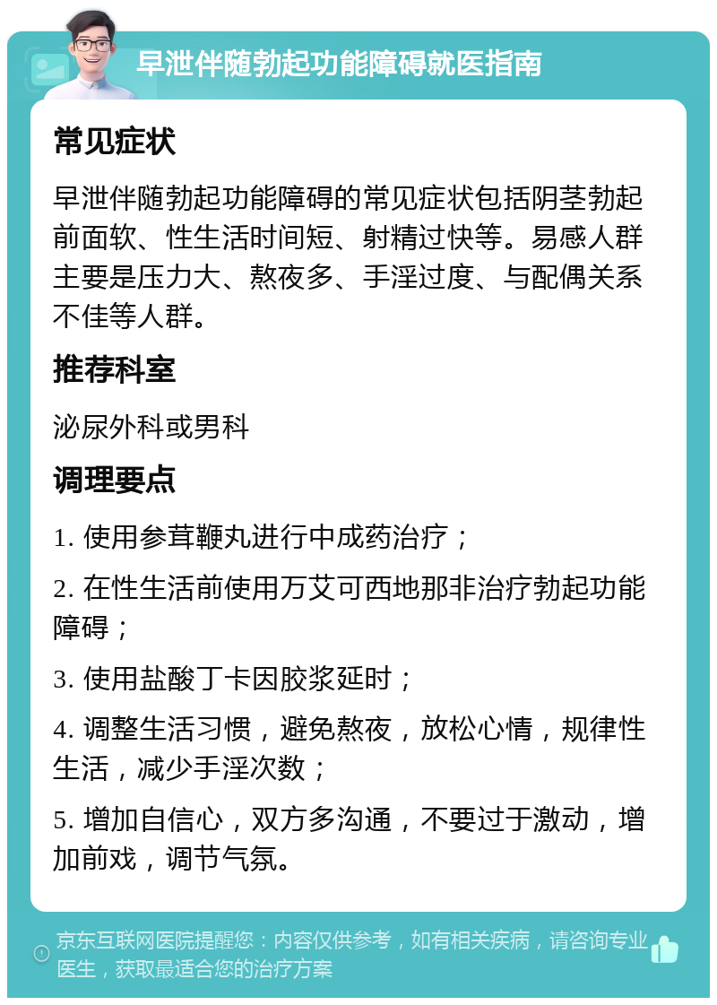 早泄伴随勃起功能障碍就医指南 常见症状 早泄伴随勃起功能障碍的常见症状包括阴茎勃起前面软、性生活时间短、射精过快等。易感人群主要是压力大、熬夜多、手淫过度、与配偶关系不佳等人群。 推荐科室 泌尿外科或男科 调理要点 1. 使用参茸鞭丸进行中成药治疗； 2. 在性生活前使用万艾可西地那非治疗勃起功能障碍； 3. 使用盐酸丁卡因胶浆延时； 4. 调整生活习惯，避免熬夜，放松心情，规律性生活，减少手淫次数； 5. 增加自信心，双方多沟通，不要过于激动，增加前戏，调节气氛。