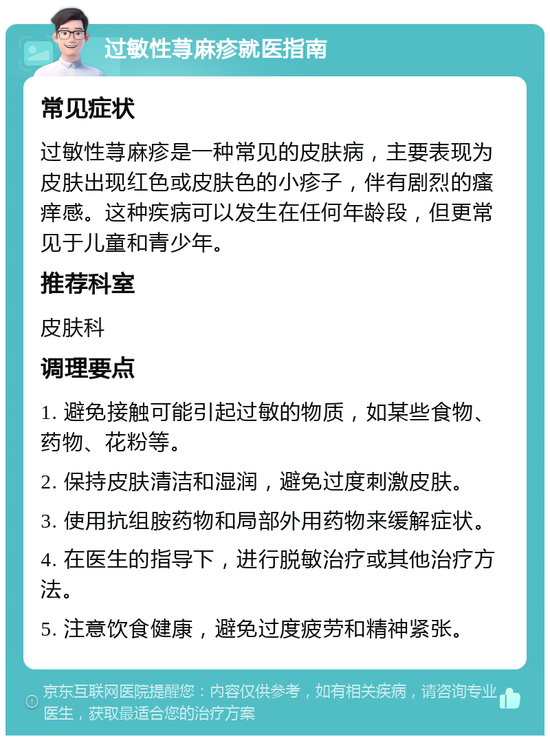 过敏性荨麻疹就医指南 常见症状 过敏性荨麻疹是一种常见的皮肤病，主要表现为皮肤出现红色或皮肤色的小疹子，伴有剧烈的瘙痒感。这种疾病可以发生在任何年龄段，但更常见于儿童和青少年。 推荐科室 皮肤科 调理要点 1. 避免接触可能引起过敏的物质，如某些食物、药物、花粉等。 2. 保持皮肤清洁和湿润，避免过度刺激皮肤。 3. 使用抗组胺药物和局部外用药物来缓解症状。 4. 在医生的指导下，进行脱敏治疗或其他治疗方法。 5. 注意饮食健康，避免过度疲劳和精神紧张。