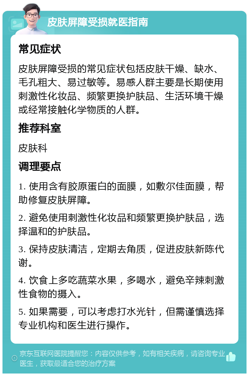 皮肤屏障受损就医指南 常见症状 皮肤屏障受损的常见症状包括皮肤干燥、缺水、毛孔粗大、易过敏等。易感人群主要是长期使用刺激性化妆品、频繁更换护肤品、生活环境干燥或经常接触化学物质的人群。 推荐科室 皮肤科 调理要点 1. 使用含有胶原蛋白的面膜，如敷尔佳面膜，帮助修复皮肤屏障。 2. 避免使用刺激性化妆品和频繁更换护肤品，选择温和的护肤品。 3. 保持皮肤清洁，定期去角质，促进皮肤新陈代谢。 4. 饮食上多吃蔬菜水果，多喝水，避免辛辣刺激性食物的摄入。 5. 如果需要，可以考虑打水光针，但需谨慎选择专业机构和医生进行操作。