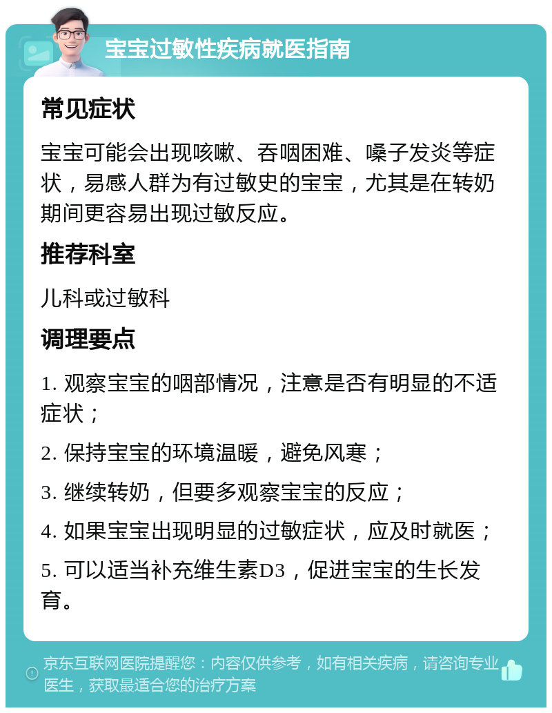 宝宝过敏性疾病就医指南 常见症状 宝宝可能会出现咳嗽、吞咽困难、嗓子发炎等症状，易感人群为有过敏史的宝宝，尤其是在转奶期间更容易出现过敏反应。 推荐科室 儿科或过敏科 调理要点 1. 观察宝宝的咽部情况，注意是否有明显的不适症状； 2. 保持宝宝的环境温暖，避免风寒； 3. 继续转奶，但要多观察宝宝的反应； 4. 如果宝宝出现明显的过敏症状，应及时就医； 5. 可以适当补充维生素D3，促进宝宝的生长发育。