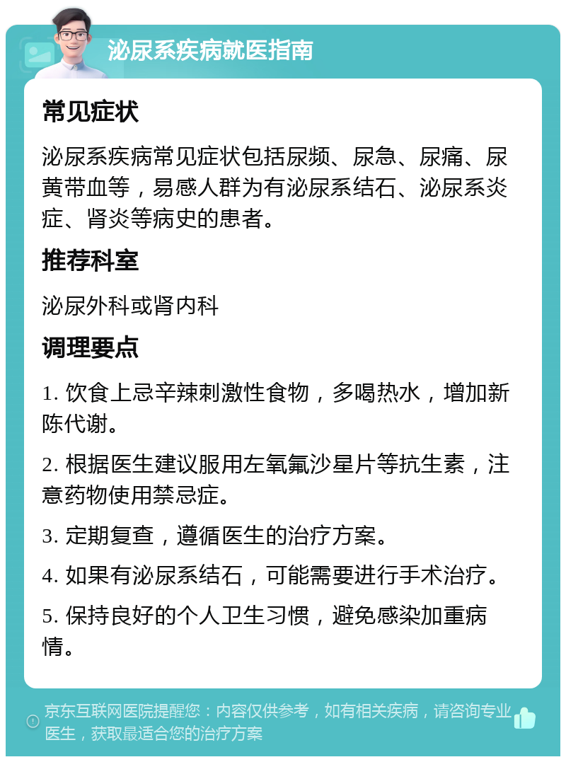 泌尿系疾病就医指南 常见症状 泌尿系疾病常见症状包括尿频、尿急、尿痛、尿黄带血等，易感人群为有泌尿系结石、泌尿系炎症、肾炎等病史的患者。 推荐科室 泌尿外科或肾内科 调理要点 1. 饮食上忌辛辣刺激性食物，多喝热水，增加新陈代谢。 2. 根据医生建议服用左氧氟沙星片等抗生素，注意药物使用禁忌症。 3. 定期复查，遵循医生的治疗方案。 4. 如果有泌尿系结石，可能需要进行手术治疗。 5. 保持良好的个人卫生习惯，避免感染加重病情。