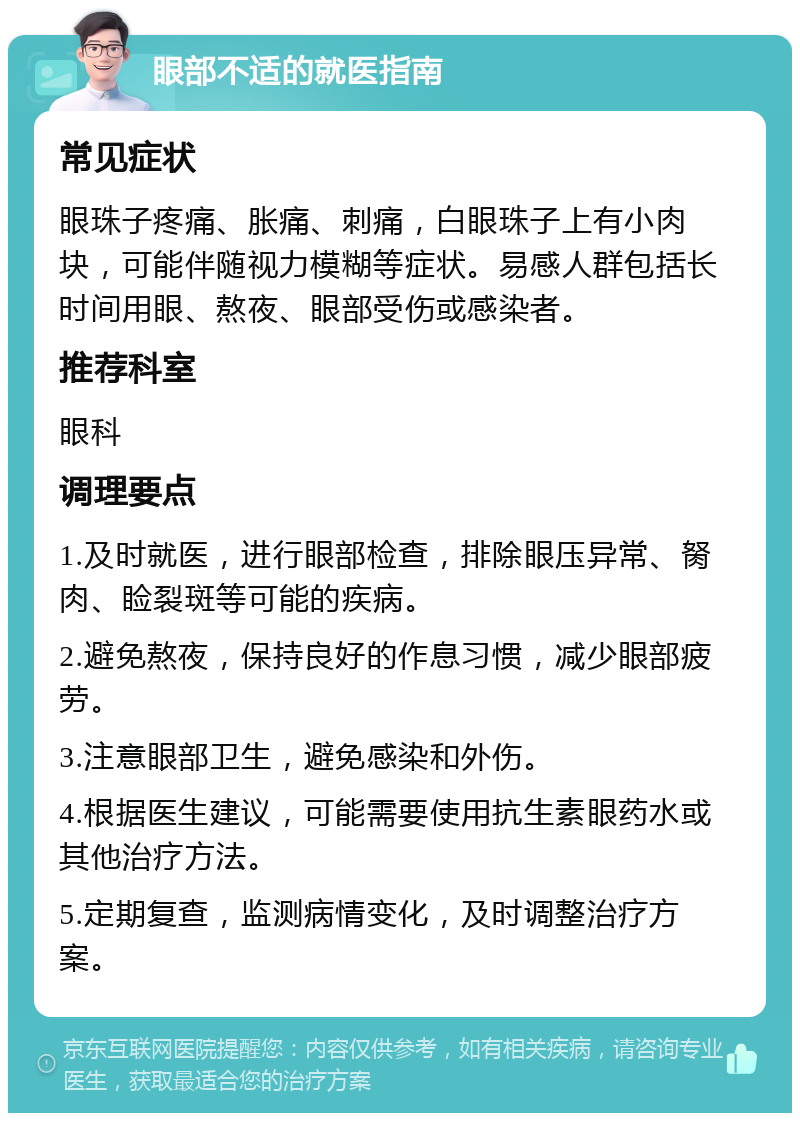 眼部不适的就医指南 常见症状 眼珠子疼痛、胀痛、刺痛，白眼珠子上有小肉块，可能伴随视力模糊等症状。易感人群包括长时间用眼、熬夜、眼部受伤或感染者。 推荐科室 眼科 调理要点 1.及时就医，进行眼部检查，排除眼压异常、胬肉、睑裂斑等可能的疾病。 2.避免熬夜，保持良好的作息习惯，减少眼部疲劳。 3.注意眼部卫生，避免感染和外伤。 4.根据医生建议，可能需要使用抗生素眼药水或其他治疗方法。 5.定期复查，监测病情变化，及时调整治疗方案。