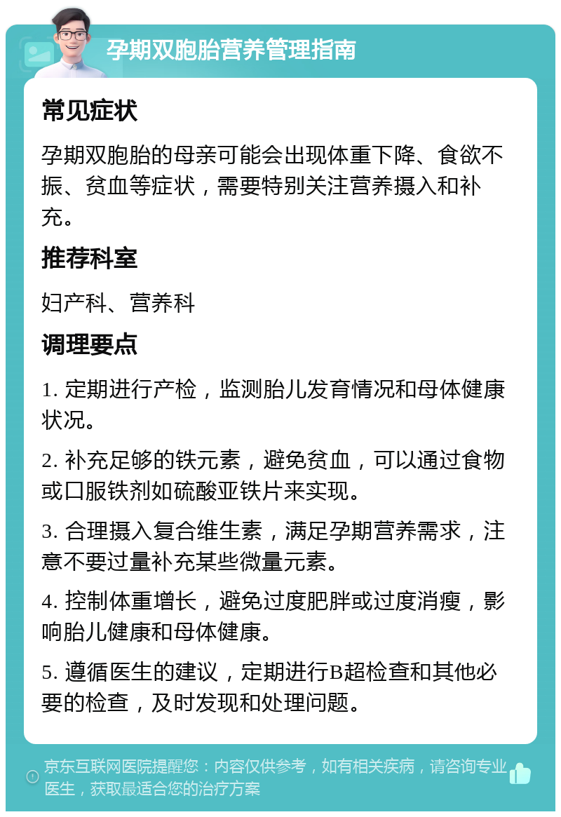 孕期双胞胎营养管理指南 常见症状 孕期双胞胎的母亲可能会出现体重下降、食欲不振、贫血等症状，需要特别关注营养摄入和补充。 推荐科室 妇产科、营养科 调理要点 1. 定期进行产检，监测胎儿发育情况和母体健康状况。 2. 补充足够的铁元素，避免贫血，可以通过食物或口服铁剂如硫酸亚铁片来实现。 3. 合理摄入复合维生素，满足孕期营养需求，注意不要过量补充某些微量元素。 4. 控制体重增长，避免过度肥胖或过度消瘦，影响胎儿健康和母体健康。 5. 遵循医生的建议，定期进行B超检查和其他必要的检查，及时发现和处理问题。