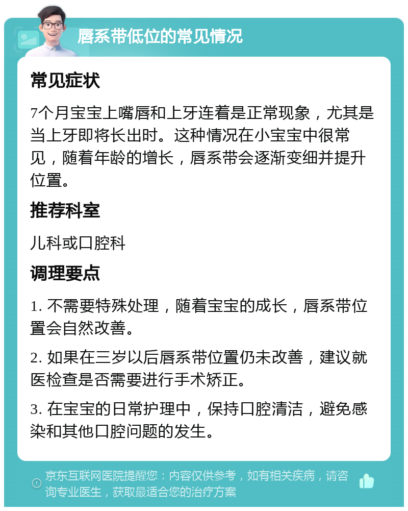 唇系带低位的常见情况 常见症状 7个月宝宝上嘴唇和上牙连着是正常现象，尤其是当上牙即将长出时。这种情况在小宝宝中很常见，随着年龄的增长，唇系带会逐渐变细并提升位置。 推荐科室 儿科或口腔科 调理要点 1. 不需要特殊处理，随着宝宝的成长，唇系带位置会自然改善。 2. 如果在三岁以后唇系带位置仍未改善，建议就医检查是否需要进行手术矫正。 3. 在宝宝的日常护理中，保持口腔清洁，避免感染和其他口腔问题的发生。