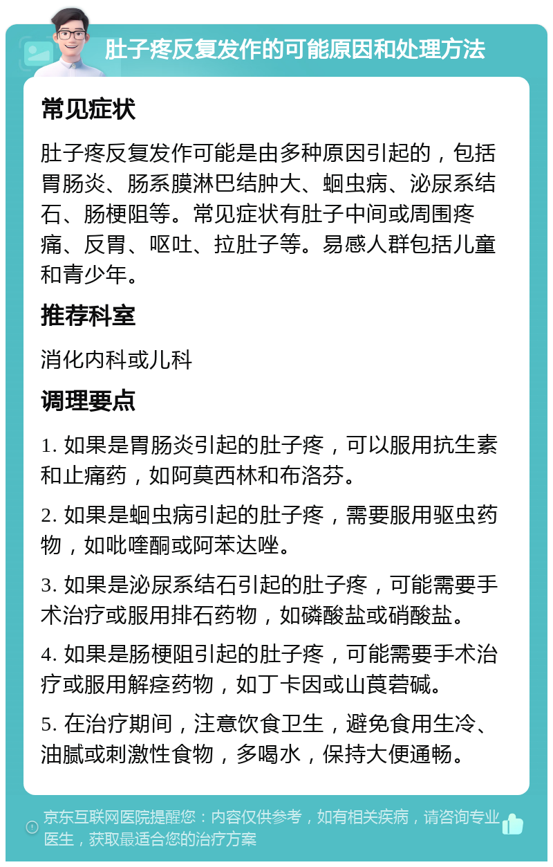 肚子疼反复发作的可能原因和处理方法 常见症状 肚子疼反复发作可能是由多种原因引起的，包括胃肠炎、肠系膜淋巴结肿大、蛔虫病、泌尿系结石、肠梗阻等。常见症状有肚子中间或周围疼痛、反胃、呕吐、拉肚子等。易感人群包括儿童和青少年。 推荐科室 消化内科或儿科 调理要点 1. 如果是胃肠炎引起的肚子疼，可以服用抗生素和止痛药，如阿莫西林和布洛芬。 2. 如果是蛔虫病引起的肚子疼，需要服用驱虫药物，如吡喹酮或阿苯达唑。 3. 如果是泌尿系结石引起的肚子疼，可能需要手术治疗或服用排石药物，如磷酸盐或硝酸盐。 4. 如果是肠梗阻引起的肚子疼，可能需要手术治疗或服用解痉药物，如丁卡因或山莨菪碱。 5. 在治疗期间，注意饮食卫生，避免食用生冷、油腻或刺激性食物，多喝水，保持大便通畅。