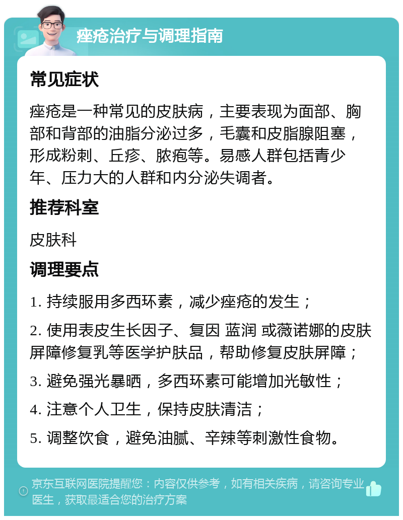 痤疮治疗与调理指南 常见症状 痤疮是一种常见的皮肤病，主要表现为面部、胸部和背部的油脂分泌过多，毛囊和皮脂腺阻塞，形成粉刺、丘疹、脓疱等。易感人群包括青少年、压力大的人群和内分泌失调者。 推荐科室 皮肤科 调理要点 1. 持续服用多西环素，减少痤疮的发生； 2. 使用表皮生长因子、复因 蓝润 或薇诺娜的皮肤屏障修复乳等医学护肤品，帮助修复皮肤屏障； 3. 避免强光暴晒，多西环素可能增加光敏性； 4. 注意个人卫生，保持皮肤清洁； 5. 调整饮食，避免油腻、辛辣等刺激性食物。