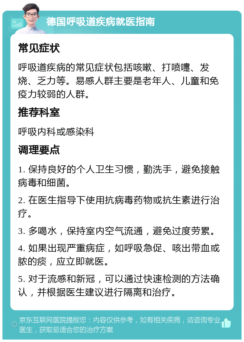 德国呼吸道疾病就医指南 常见症状 呼吸道疾病的常见症状包括咳嗽、打喷嚏、发烧、乏力等。易感人群主要是老年人、儿童和免疫力较弱的人群。 推荐科室 呼吸内科或感染科 调理要点 1. 保持良好的个人卫生习惯，勤洗手，避免接触病毒和细菌。 2. 在医生指导下使用抗病毒药物或抗生素进行治疗。 3. 多喝水，保持室内空气流通，避免过度劳累。 4. 如果出现严重病症，如呼吸急促、咳出带血或脓的痰，应立即就医。 5. 对于流感和新冠，可以通过快速检测的方法确认，并根据医生建议进行隔离和治疗。