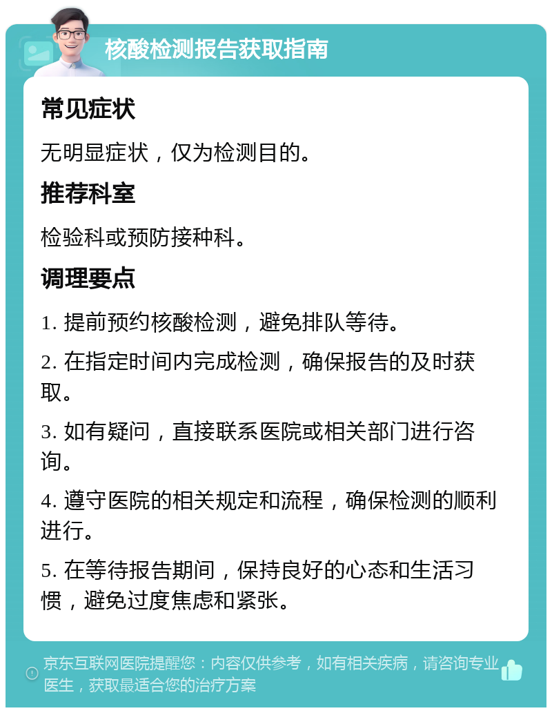 核酸检测报告获取指南 常见症状 无明显症状，仅为检测目的。 推荐科室 检验科或预防接种科。 调理要点 1. 提前预约核酸检测，避免排队等待。 2. 在指定时间内完成检测，确保报告的及时获取。 3. 如有疑问，直接联系医院或相关部门进行咨询。 4. 遵守医院的相关规定和流程，确保检测的顺利进行。 5. 在等待报告期间，保持良好的心态和生活习惯，避免过度焦虑和紧张。