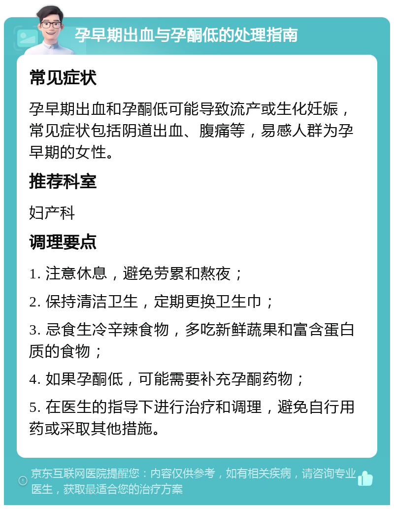 孕早期出血与孕酮低的处理指南 常见症状 孕早期出血和孕酮低可能导致流产或生化妊娠，常见症状包括阴道出血、腹痛等，易感人群为孕早期的女性。 推荐科室 妇产科 调理要点 1. 注意休息，避免劳累和熬夜； 2. 保持清洁卫生，定期更换卫生巾； 3. 忌食生冷辛辣食物，多吃新鲜蔬果和富含蛋白质的食物； 4. 如果孕酮低，可能需要补充孕酮药物； 5. 在医生的指导下进行治疗和调理，避免自行用药或采取其他措施。