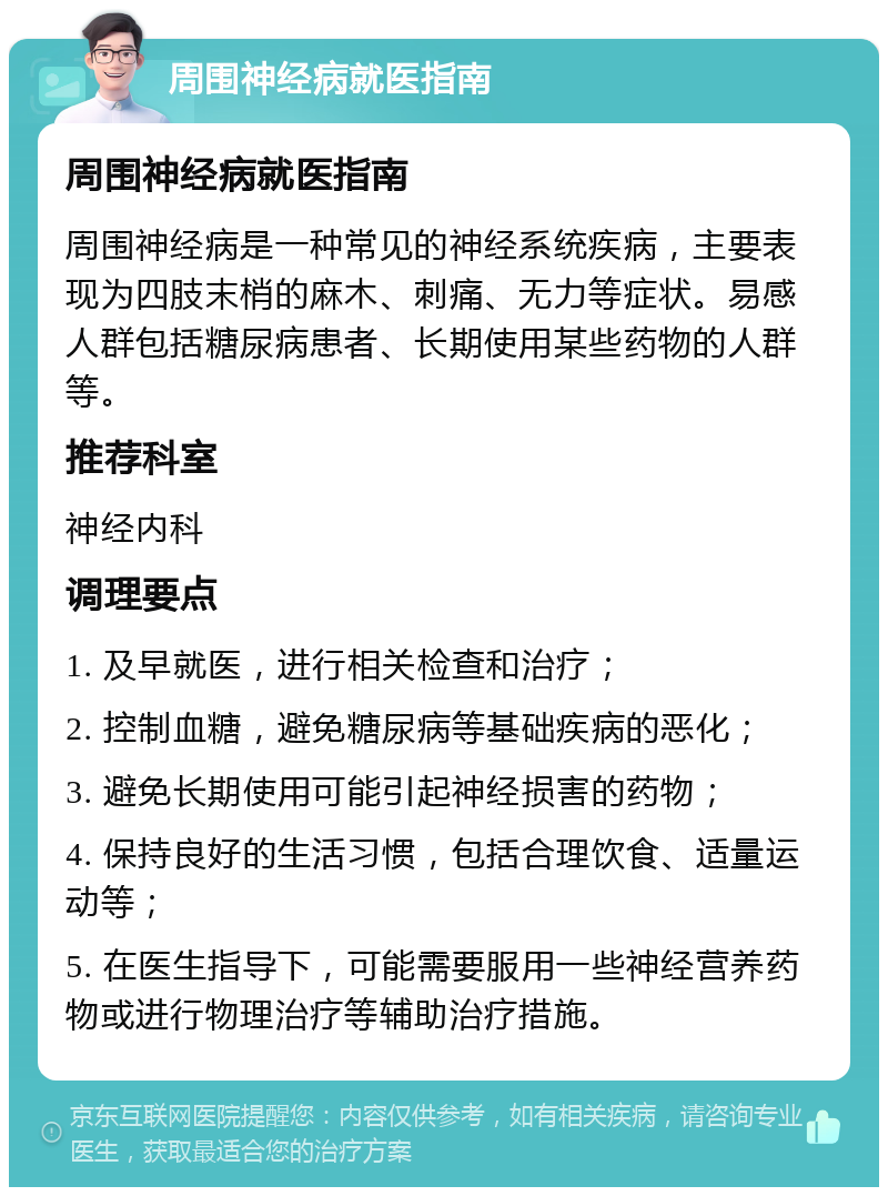 周围神经病就医指南 周围神经病就医指南 周围神经病是一种常见的神经系统疾病，主要表现为四肢末梢的麻木、刺痛、无力等症状。易感人群包括糖尿病患者、长期使用某些药物的人群等。 推荐科室 神经内科 调理要点 1. 及早就医，进行相关检查和治疗； 2. 控制血糖，避免糖尿病等基础疾病的恶化； 3. 避免长期使用可能引起神经损害的药物； 4. 保持良好的生活习惯，包括合理饮食、适量运动等； 5. 在医生指导下，可能需要服用一些神经营养药物或进行物理治疗等辅助治疗措施。