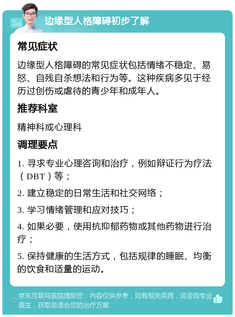 边缘型人格障碍初步了解 常见症状 边缘型人格障碍的常见症状包括情绪不稳定、易怒、自残自杀想法和行为等。这种疾病多见于经历过创伤或虐待的青少年和成年人。 推荐科室 精神科或心理科 调理要点 1. 寻求专业心理咨询和治疗，例如辩证行为疗法（DBT）等； 2. 建立稳定的日常生活和社交网络； 3. 学习情绪管理和应对技巧； 4. 如果必要，使用抗抑郁药物或其他药物进行治疗； 5. 保持健康的生活方式，包括规律的睡眠、均衡的饮食和适量的运动。