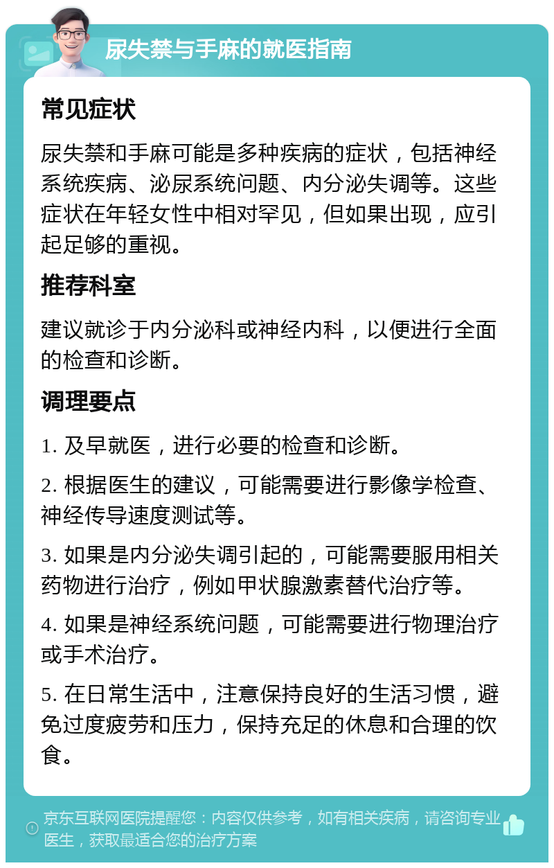 尿失禁与手麻的就医指南 常见症状 尿失禁和手麻可能是多种疾病的症状，包括神经系统疾病、泌尿系统问题、内分泌失调等。这些症状在年轻女性中相对罕见，但如果出现，应引起足够的重视。 推荐科室 建议就诊于内分泌科或神经内科，以便进行全面的检查和诊断。 调理要点 1. 及早就医，进行必要的检查和诊断。 2. 根据医生的建议，可能需要进行影像学检查、神经传导速度测试等。 3. 如果是内分泌失调引起的，可能需要服用相关药物进行治疗，例如甲状腺激素替代治疗等。 4. 如果是神经系统问题，可能需要进行物理治疗或手术治疗。 5. 在日常生活中，注意保持良好的生活习惯，避免过度疲劳和压力，保持充足的休息和合理的饮食。