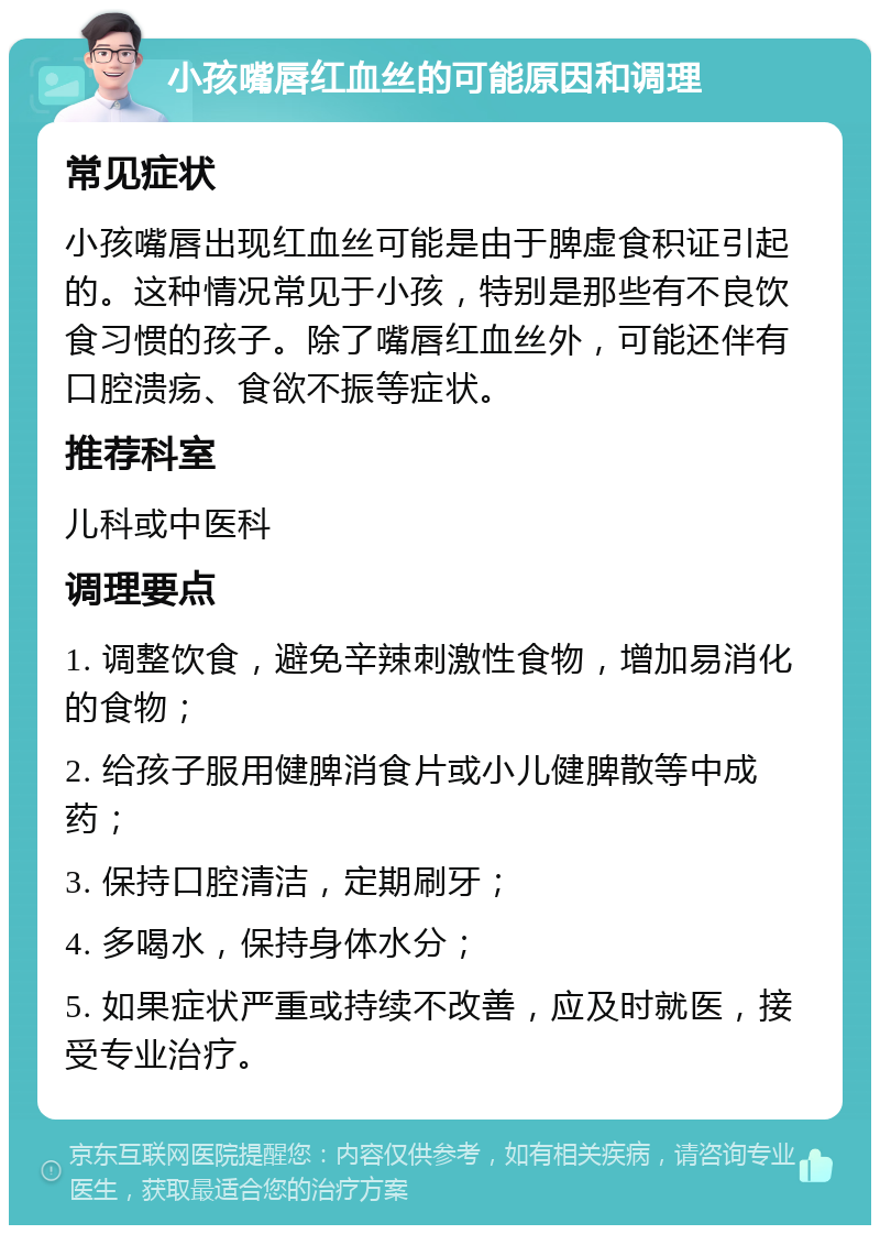 小孩嘴唇红血丝的可能原因和调理 常见症状 小孩嘴唇出现红血丝可能是由于脾虚食积证引起的。这种情况常见于小孩，特别是那些有不良饮食习惯的孩子。除了嘴唇红血丝外，可能还伴有口腔溃疡、食欲不振等症状。 推荐科室 儿科或中医科 调理要点 1. 调整饮食，避免辛辣刺激性食物，增加易消化的食物； 2. 给孩子服用健脾消食片或小儿健脾散等中成药； 3. 保持口腔清洁，定期刷牙； 4. 多喝水，保持身体水分； 5. 如果症状严重或持续不改善，应及时就医，接受专业治疗。