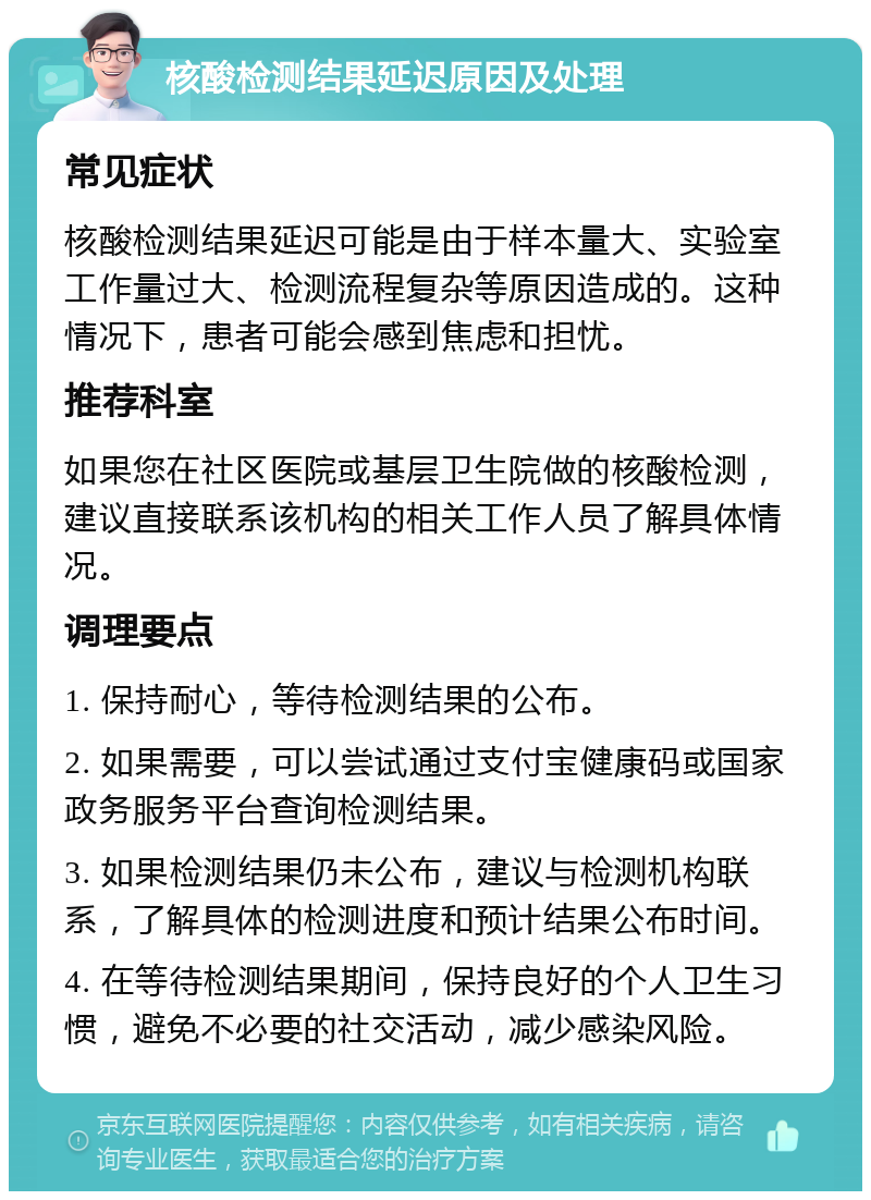 核酸检测结果延迟原因及处理 常见症状 核酸检测结果延迟可能是由于样本量大、实验室工作量过大、检测流程复杂等原因造成的。这种情况下，患者可能会感到焦虑和担忧。 推荐科室 如果您在社区医院或基层卫生院做的核酸检测，建议直接联系该机构的相关工作人员了解具体情况。 调理要点 1. 保持耐心，等待检测结果的公布。 2. 如果需要，可以尝试通过支付宝健康码或国家政务服务平台查询检测结果。 3. 如果检测结果仍未公布，建议与检测机构联系，了解具体的检测进度和预计结果公布时间。 4. 在等待检测结果期间，保持良好的个人卫生习惯，避免不必要的社交活动，减少感染风险。