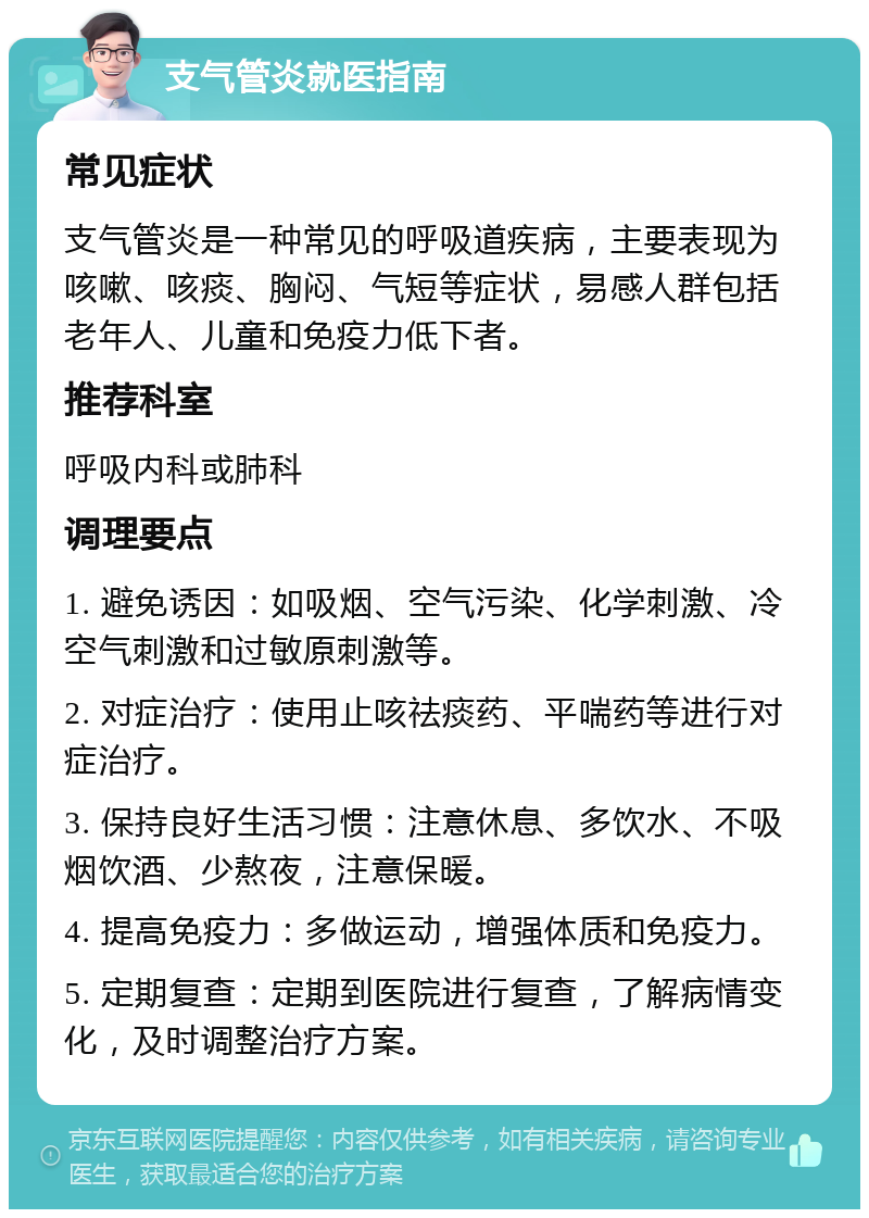 支气管炎就医指南 常见症状 支气管炎是一种常见的呼吸道疾病，主要表现为咳嗽、咳痰、胸闷、气短等症状，易感人群包括老年人、儿童和免疫力低下者。 推荐科室 呼吸内科或肺科 调理要点 1. 避免诱因：如吸烟、空气污染、化学刺激、冷空气刺激和过敏原刺激等。 2. 对症治疗：使用止咳祛痰药、平喘药等进行对症治疗。 3. 保持良好生活习惯：注意休息、多饮水、不吸烟饮酒、少熬夜，注意保暖。 4. 提高免疫力：多做运动，增强体质和免疫力。 5. 定期复查：定期到医院进行复查，了解病情变化，及时调整治疗方案。