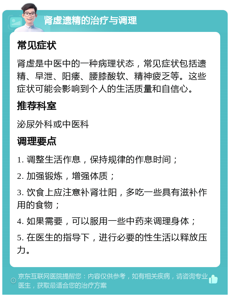 肾虚遗精的治疗与调理 常见症状 肾虚是中医中的一种病理状态，常见症状包括遗精、早泄、阳痿、腰膝酸软、精神疲乏等。这些症状可能会影响到个人的生活质量和自信心。 推荐科室 泌尿外科或中医科 调理要点 1. 调整生活作息，保持规律的作息时间； 2. 加强锻炼，增强体质； 3. 饮食上应注意补肾壮阳，多吃一些具有滋补作用的食物； 4. 如果需要，可以服用一些中药来调理身体； 5. 在医生的指导下，进行必要的性生活以释放压力。