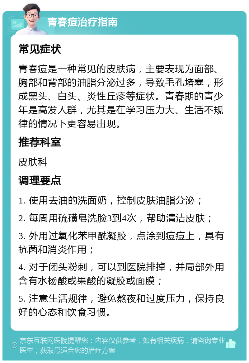 青春痘治疗指南 常见症状 青春痘是一种常见的皮肤病，主要表现为面部、胸部和背部的油脂分泌过多，导致毛孔堵塞，形成黑头、白头、炎性丘疹等症状。青春期的青少年是高发人群，尤其是在学习压力大、生活不规律的情况下更容易出现。 推荐科室 皮肤科 调理要点 1. 使用去油的洗面奶，控制皮肤油脂分泌； 2. 每周用硫磺皂洗脸3到4次，帮助清洁皮肤； 3. 外用过氧化苯甲酰凝胶，点涂到痘痘上，具有抗菌和消炎作用； 4. 对于闭头粉刺，可以到医院排掉，并局部外用含有水杨酸或果酸的凝胶或面膜； 5. 注意生活规律，避免熬夜和过度压力，保持良好的心态和饮食习惯。