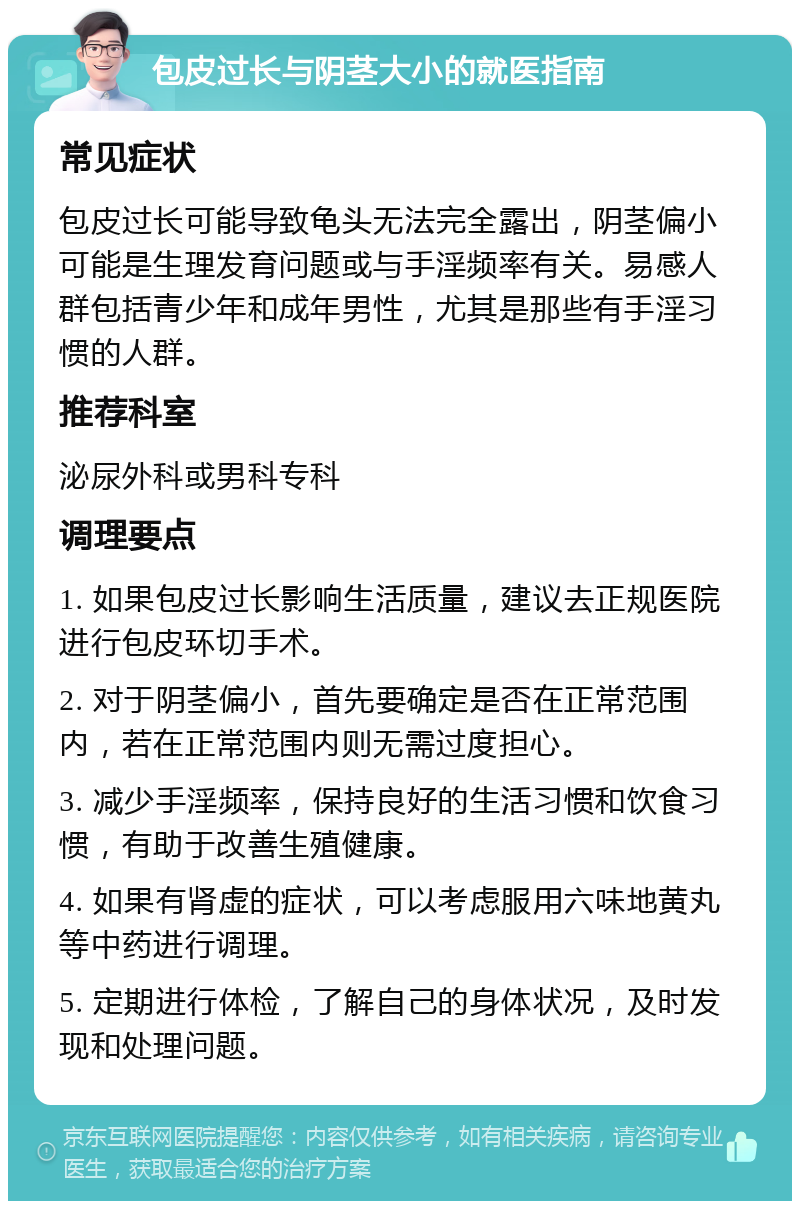 包皮过长与阴茎大小的就医指南 常见症状 包皮过长可能导致龟头无法完全露出，阴茎偏小可能是生理发育问题或与手淫频率有关。易感人群包括青少年和成年男性，尤其是那些有手淫习惯的人群。 推荐科室 泌尿外科或男科专科 调理要点 1. 如果包皮过长影响生活质量，建议去正规医院进行包皮环切手术。 2. 对于阴茎偏小，首先要确定是否在正常范围内，若在正常范围内则无需过度担心。 3. 减少手淫频率，保持良好的生活习惯和饮食习惯，有助于改善生殖健康。 4. 如果有肾虚的症状，可以考虑服用六味地黄丸等中药进行调理。 5. 定期进行体检，了解自己的身体状况，及时发现和处理问题。