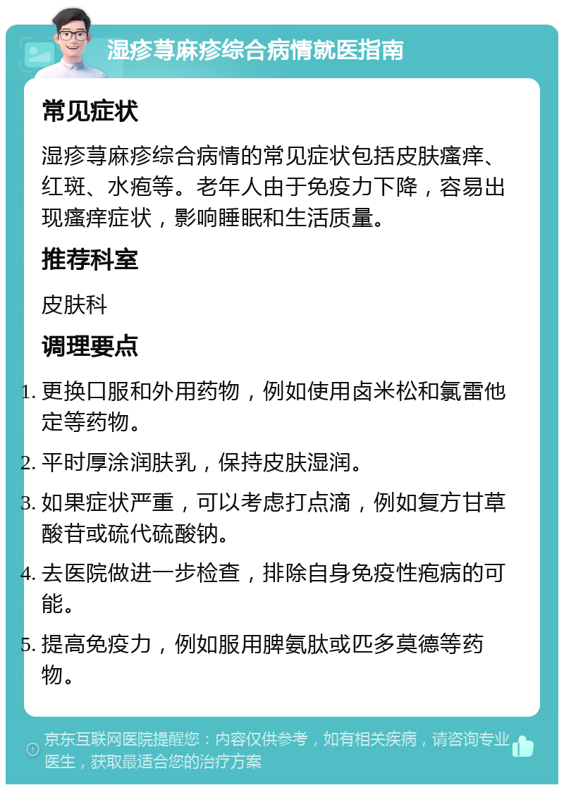 湿疹荨麻疹综合病情就医指南 常见症状 湿疹荨麻疹综合病情的常见症状包括皮肤瘙痒、红斑、水疱等。老年人由于免疫力下降，容易出现瘙痒症状，影响睡眠和生活质量。 推荐科室 皮肤科 调理要点 更换口服和外用药物，例如使用卤米松和氯雷他定等药物。 平时厚涂润肤乳，保持皮肤湿润。 如果症状严重，可以考虑打点滴，例如复方甘草酸苷或硫代硫酸钠。 去医院做进一步检查，排除自身免疫性疱病的可能。 提高免疫力，例如服用脾氨肽或匹多莫德等药物。