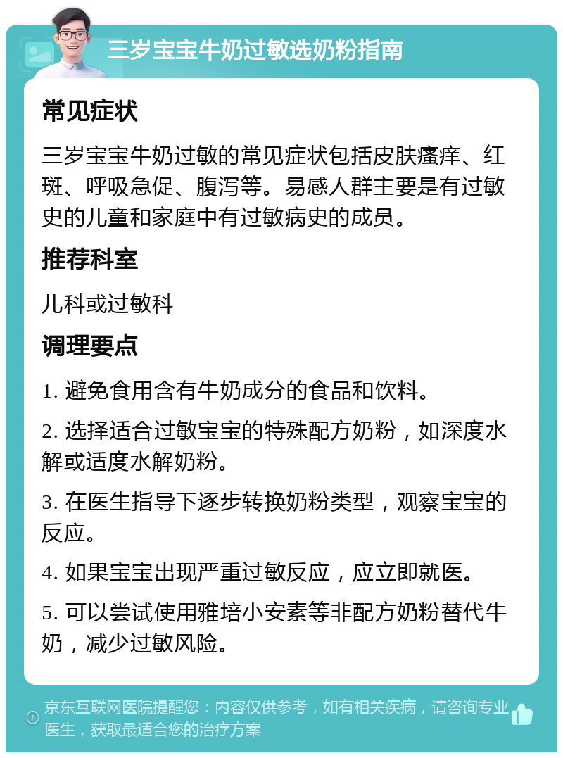 三岁宝宝牛奶过敏选奶粉指南 常见症状 三岁宝宝牛奶过敏的常见症状包括皮肤瘙痒、红斑、呼吸急促、腹泻等。易感人群主要是有过敏史的儿童和家庭中有过敏病史的成员。 推荐科室 儿科或过敏科 调理要点 1. 避免食用含有牛奶成分的食品和饮料。 2. 选择适合过敏宝宝的特殊配方奶粉，如深度水解或适度水解奶粉。 3. 在医生指导下逐步转换奶粉类型，观察宝宝的反应。 4. 如果宝宝出现严重过敏反应，应立即就医。 5. 可以尝试使用雅培小安素等非配方奶粉替代牛奶，减少过敏风险。