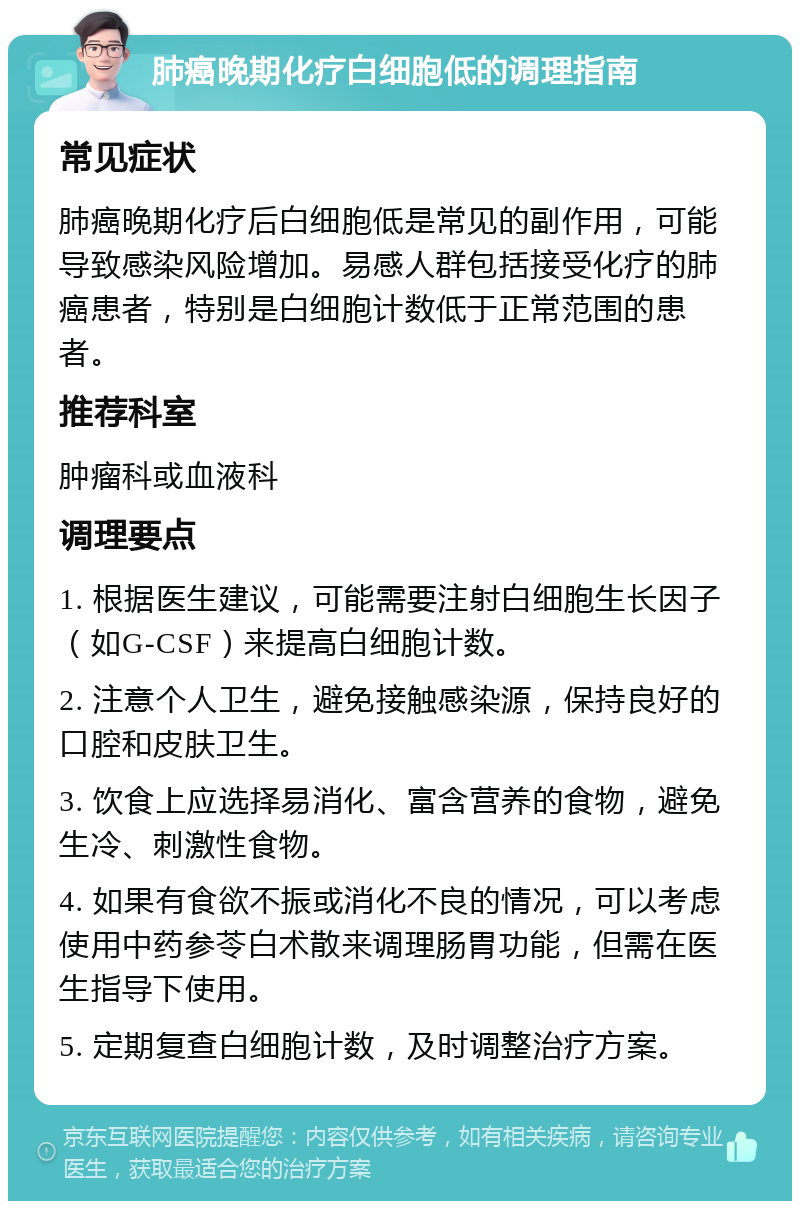 肺癌晚期化疗白细胞低的调理指南 常见症状 肺癌晚期化疗后白细胞低是常见的副作用，可能导致感染风险增加。易感人群包括接受化疗的肺癌患者，特别是白细胞计数低于正常范围的患者。 推荐科室 肿瘤科或血液科 调理要点 1. 根据医生建议，可能需要注射白细胞生长因子（如G-CSF）来提高白细胞计数。 2. 注意个人卫生，避免接触感染源，保持良好的口腔和皮肤卫生。 3. 饮食上应选择易消化、富含营养的食物，避免生冷、刺激性食物。 4. 如果有食欲不振或消化不良的情况，可以考虑使用中药参苓白术散来调理肠胃功能，但需在医生指导下使用。 5. 定期复查白细胞计数，及时调整治疗方案。