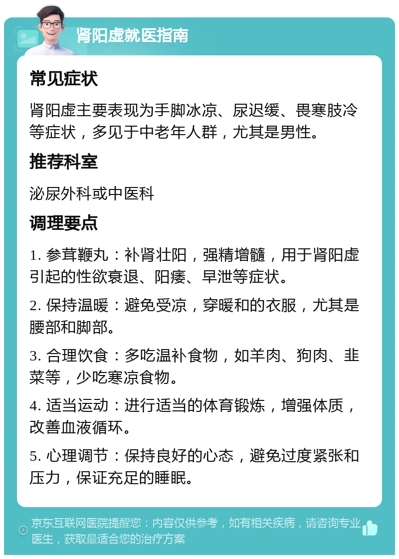 肾阳虚就医指南 常见症状 肾阳虚主要表现为手脚冰凉、尿迟缓、畏寒肢冷等症状，多见于中老年人群，尤其是男性。 推荐科室 泌尿外科或中医科 调理要点 1. 参茸鞭丸：补肾壮阳，强精增髓，用于肾阳虚引起的性欲衰退、阳痿、早泄等症状。 2. 保持温暖：避免受凉，穿暖和的衣服，尤其是腰部和脚部。 3. 合理饮食：多吃温补食物，如羊肉、狗肉、韭菜等，少吃寒凉食物。 4. 适当运动：进行适当的体育锻炼，增强体质，改善血液循环。 5. 心理调节：保持良好的心态，避免过度紧张和压力，保证充足的睡眠。