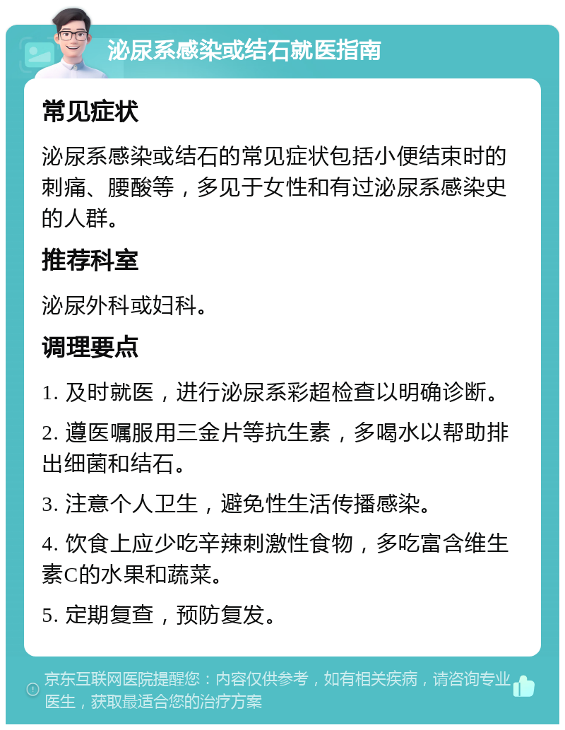 泌尿系感染或结石就医指南 常见症状 泌尿系感染或结石的常见症状包括小便结束时的刺痛、腰酸等，多见于女性和有过泌尿系感染史的人群。 推荐科室 泌尿外科或妇科。 调理要点 1. 及时就医，进行泌尿系彩超检查以明确诊断。 2. 遵医嘱服用三金片等抗生素，多喝水以帮助排出细菌和结石。 3. 注意个人卫生，避免性生活传播感染。 4. 饮食上应少吃辛辣刺激性食物，多吃富含维生素C的水果和蔬菜。 5. 定期复查，预防复发。