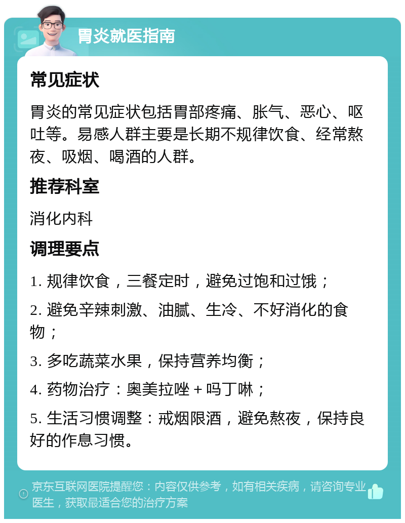 胃炎就医指南 常见症状 胃炎的常见症状包括胃部疼痛、胀气、恶心、呕吐等。易感人群主要是长期不规律饮食、经常熬夜、吸烟、喝酒的人群。 推荐科室 消化内科 调理要点 1. 规律饮食，三餐定时，避免过饱和过饿； 2. 避免辛辣刺激、油腻、生冷、不好消化的食物； 3. 多吃蔬菜水果，保持营养均衡； 4. 药物治疗：奥美拉唑＋吗丁啉； 5. 生活习惯调整：戒烟限酒，避免熬夜，保持良好的作息习惯。