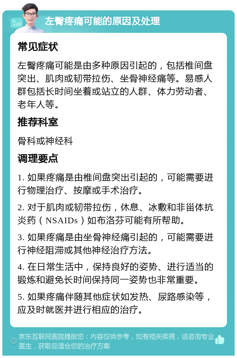 左臀疼痛可能的原因及处理 常见症状 左臀疼痛可能是由多种原因引起的，包括椎间盘突出、肌肉或韧带拉伤、坐骨神经痛等。易感人群包括长时间坐着或站立的人群、体力劳动者、老年人等。 推荐科室 骨科或神经科 调理要点 1. 如果疼痛是由椎间盘突出引起的，可能需要进行物理治疗、按摩或手术治疗。 2. 对于肌肉或韧带拉伤，休息、冰敷和非甾体抗炎药（NSAIDs）如布洛芬可能有所帮助。 3. 如果疼痛是由坐骨神经痛引起的，可能需要进行神经阻滞或其他神经治疗方法。 4. 在日常生活中，保持良好的姿势、进行适当的锻炼和避免长时间保持同一姿势也非常重要。 5. 如果疼痛伴随其他症状如发热、尿路感染等，应及时就医并进行相应的治疗。