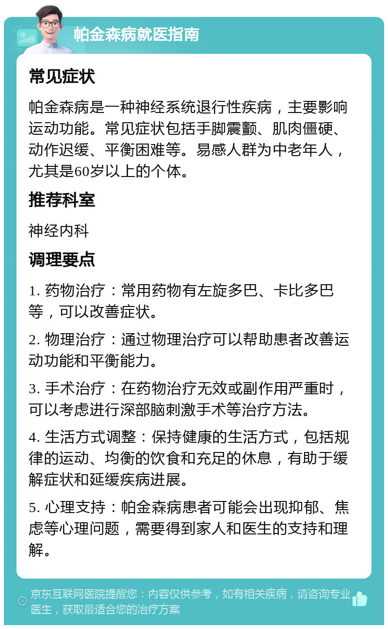 帕金森病就医指南 常见症状 帕金森病是一种神经系统退行性疾病，主要影响运动功能。常见症状包括手脚震颤、肌肉僵硬、动作迟缓、平衡困难等。易感人群为中老年人，尤其是60岁以上的个体。 推荐科室 神经内科 调理要点 1. 药物治疗：常用药物有左旋多巴、卡比多巴等，可以改善症状。 2. 物理治疗：通过物理治疗可以帮助患者改善运动功能和平衡能力。 3. 手术治疗：在药物治疗无效或副作用严重时，可以考虑进行深部脑刺激手术等治疗方法。 4. 生活方式调整：保持健康的生活方式，包括规律的运动、均衡的饮食和充足的休息，有助于缓解症状和延缓疾病进展。 5. 心理支持：帕金森病患者可能会出现抑郁、焦虑等心理问题，需要得到家人和医生的支持和理解。