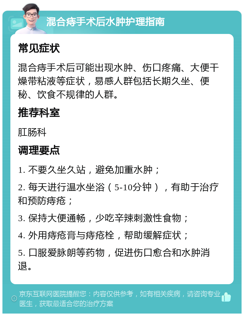 混合痔手术后水肿护理指南 常见症状 混合痔手术后可能出现水肿、伤口疼痛、大便干燥带粘液等症状，易感人群包括长期久坐、便秘、饮食不规律的人群。 推荐科室 肛肠科 调理要点 1. 不要久坐久站，避免加重水肿； 2. 每天进行温水坐浴（5-10分钟），有助于治疗和预防痔疮； 3. 保持大便通畅，少吃辛辣刺激性食物； 4. 外用痔疮膏与痔疮栓，帮助缓解症状； 5. 口服爱脉朗等药物，促进伤口愈合和水肿消退。