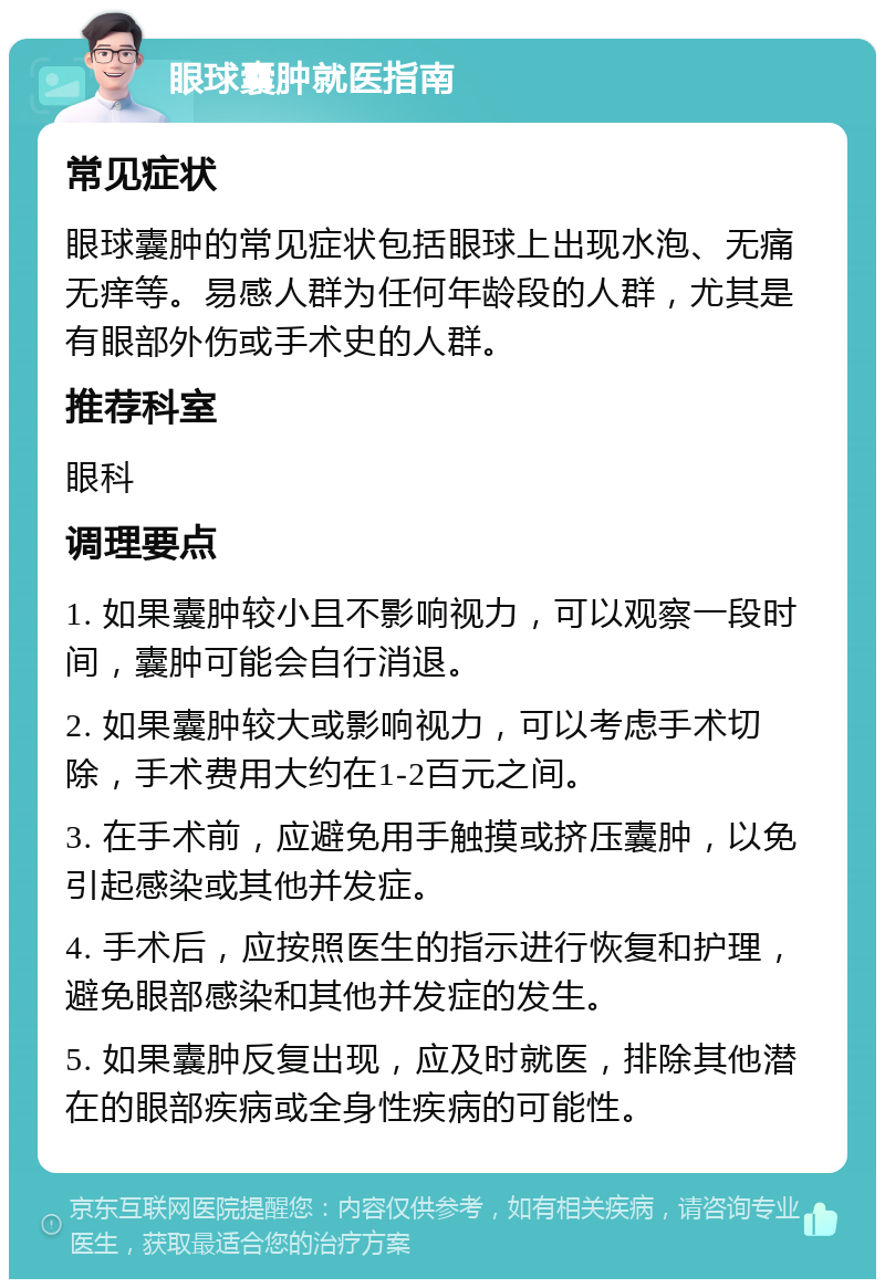 眼球囊肿就医指南 常见症状 眼球囊肿的常见症状包括眼球上出现水泡、无痛无痒等。易感人群为任何年龄段的人群，尤其是有眼部外伤或手术史的人群。 推荐科室 眼科 调理要点 1. 如果囊肿较小且不影响视力，可以观察一段时间，囊肿可能会自行消退。 2. 如果囊肿较大或影响视力，可以考虑手术切除，手术费用大约在1-2百元之间。 3. 在手术前，应避免用手触摸或挤压囊肿，以免引起感染或其他并发症。 4. 手术后，应按照医生的指示进行恢复和护理，避免眼部感染和其他并发症的发生。 5. 如果囊肿反复出现，应及时就医，排除其他潜在的眼部疾病或全身性疾病的可能性。