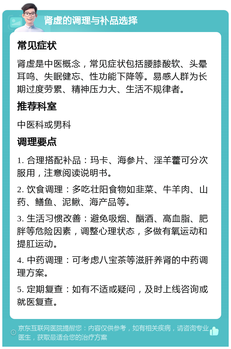 肾虚的调理与补品选择 常见症状 肾虚是中医概念，常见症状包括腰膝酸软、头晕耳鸣、失眠健忘、性功能下降等。易感人群为长期过度劳累、精神压力大、生活不规律者。 推荐科室 中医科或男科 调理要点 1. 合理搭配补品：玛卡、海参片、淫羊藿可分次服用，注意阅读说明书。 2. 饮食调理：多吃壮阳食物如韭菜、牛羊肉、山药、鳝鱼、泥鳅、海产品等。 3. 生活习惯改善：避免吸烟、酗酒、高血脂、肥胖等危险因素，调整心理状态，多做有氧运动和提肛运动。 4. 中药调理：可考虑八宝茶等滋肝养肾的中药调理方案。 5. 定期复查：如有不适或疑问，及时上线咨询或就医复查。