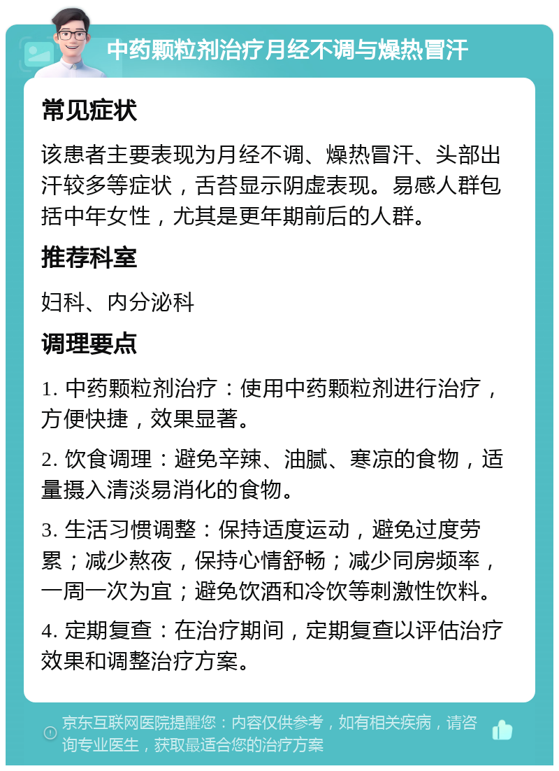 中药颗粒剂治疗月经不调与燥热冒汗 常见症状 该患者主要表现为月经不调、燥热冒汗、头部出汗较多等症状，舌苔显示阴虚表现。易感人群包括中年女性，尤其是更年期前后的人群。 推荐科室 妇科、内分泌科 调理要点 1. 中药颗粒剂治疗：使用中药颗粒剂进行治疗，方便快捷，效果显著。 2. 饮食调理：避免辛辣、油腻、寒凉的食物，适量摄入清淡易消化的食物。 3. 生活习惯调整：保持适度运动，避免过度劳累；减少熬夜，保持心情舒畅；减少同房频率，一周一次为宜；避免饮酒和冷饮等刺激性饮料。 4. 定期复查：在治疗期间，定期复查以评估治疗效果和调整治疗方案。