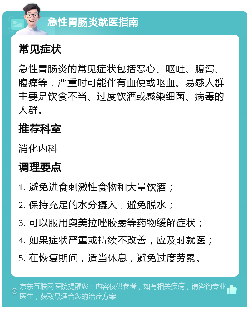 急性胃肠炎就医指南 常见症状 急性胃肠炎的常见症状包括恶心、呕吐、腹泻、腹痛等，严重时可能伴有血便或呕血。易感人群主要是饮食不当、过度饮酒或感染细菌、病毒的人群。 推荐科室 消化内科 调理要点 1. 避免进食刺激性食物和大量饮酒； 2. 保持充足的水分摄入，避免脱水； 3. 可以服用奥美拉唑胶囊等药物缓解症状； 4. 如果症状严重或持续不改善，应及时就医； 5. 在恢复期间，适当休息，避免过度劳累。