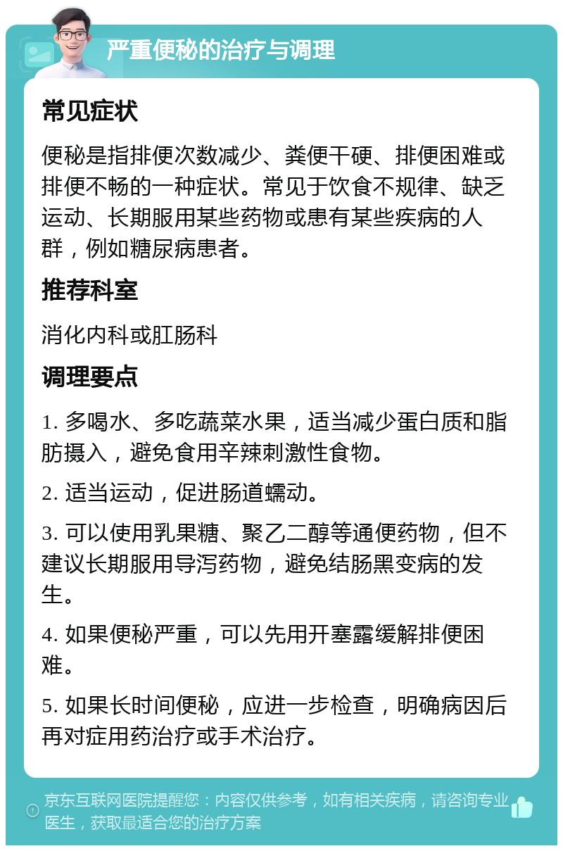 严重便秘的治疗与调理 常见症状 便秘是指排便次数减少、粪便干硬、排便困难或排便不畅的一种症状。常见于饮食不规律、缺乏运动、长期服用某些药物或患有某些疾病的人群，例如糖尿病患者。 推荐科室 消化内科或肛肠科 调理要点 1. 多喝水、多吃蔬菜水果，适当减少蛋白质和脂肪摄入，避免食用辛辣刺激性食物。 2. 适当运动，促进肠道蠕动。 3. 可以使用乳果糖、聚乙二醇等通便药物，但不建议长期服用导泻药物，避免结肠黑变病的发生。 4. 如果便秘严重，可以先用开塞露缓解排便困难。 5. 如果长时间便秘，应进一步检查，明确病因后再对症用药治疗或手术治疗。