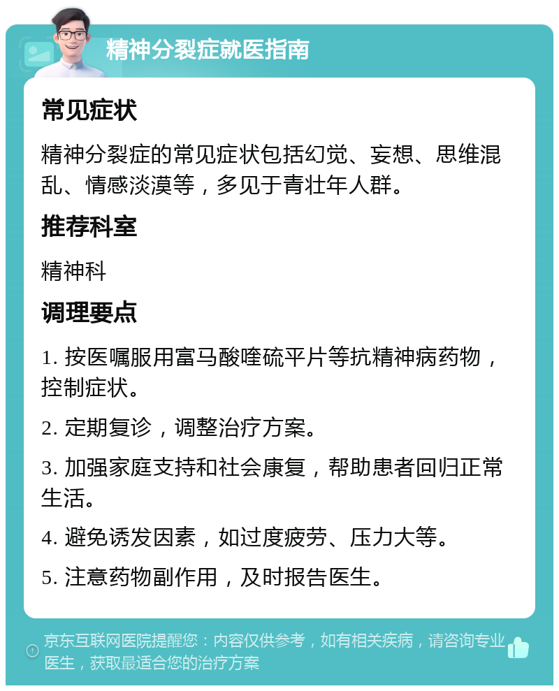 精神分裂症就医指南 常见症状 精神分裂症的常见症状包括幻觉、妄想、思维混乱、情感淡漠等，多见于青壮年人群。 推荐科室 精神科 调理要点 1. 按医嘱服用富马酸喹硫平片等抗精神病药物，控制症状。 2. 定期复诊，调整治疗方案。 3. 加强家庭支持和社会康复，帮助患者回归正常生活。 4. 避免诱发因素，如过度疲劳、压力大等。 5. 注意药物副作用，及时报告医生。