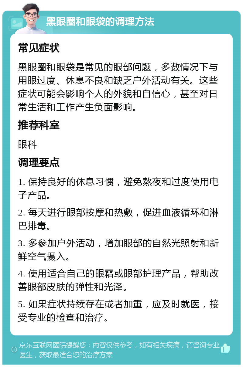 黑眼圈和眼袋的调理方法 常见症状 黑眼圈和眼袋是常见的眼部问题，多数情况下与用眼过度、休息不良和缺乏户外活动有关。这些症状可能会影响个人的外貌和自信心，甚至对日常生活和工作产生负面影响。 推荐科室 眼科 调理要点 1. 保持良好的休息习惯，避免熬夜和过度使用电子产品。 2. 每天进行眼部按摩和热敷，促进血液循环和淋巴排毒。 3. 多参加户外活动，增加眼部的自然光照射和新鲜空气摄入。 4. 使用适合自己的眼霜或眼部护理产品，帮助改善眼部皮肤的弹性和光泽。 5. 如果症状持续存在或者加重，应及时就医，接受专业的检查和治疗。