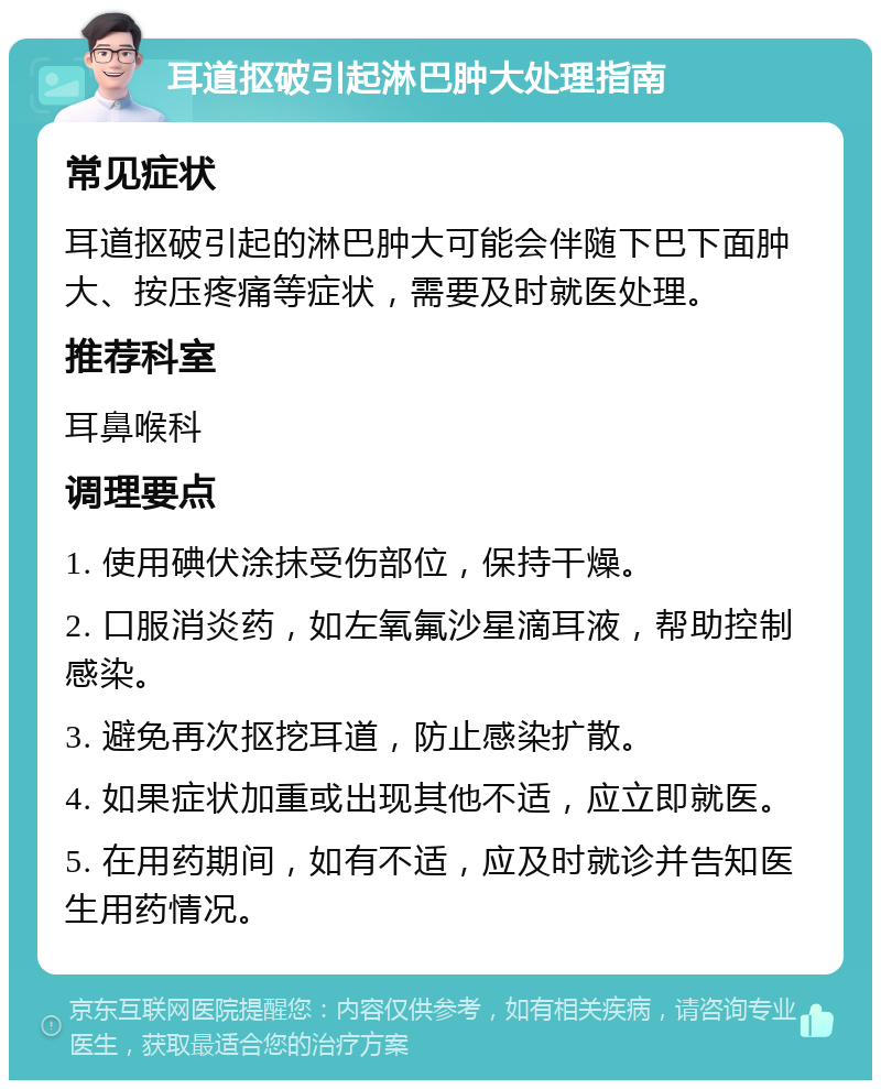 耳道抠破引起淋巴肿大处理指南 常见症状 耳道抠破引起的淋巴肿大可能会伴随下巴下面肿大、按压疼痛等症状，需要及时就医处理。 推荐科室 耳鼻喉科 调理要点 1. 使用碘伏涂抹受伤部位，保持干燥。 2. 口服消炎药，如左氧氟沙星滴耳液，帮助控制感染。 3. 避免再次抠挖耳道，防止感染扩散。 4. 如果症状加重或出现其他不适，应立即就医。 5. 在用药期间，如有不适，应及时就诊并告知医生用药情况。