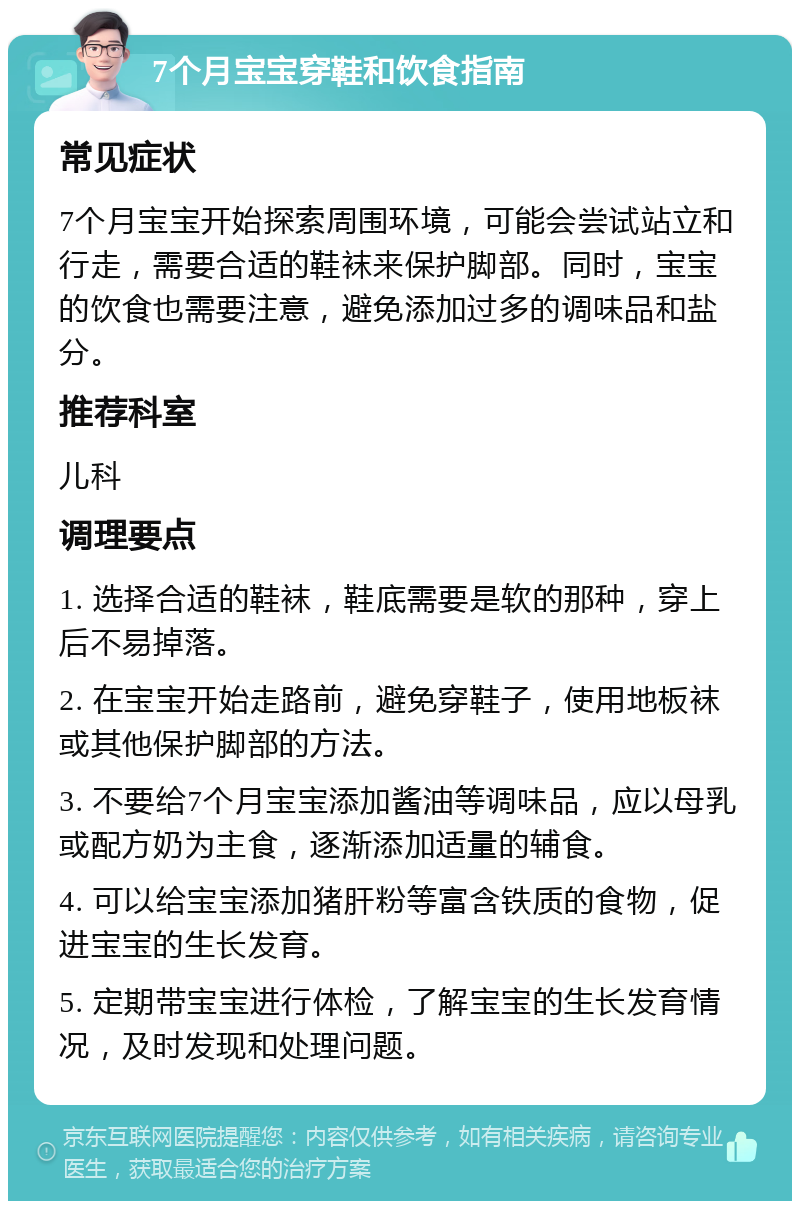 7个月宝宝穿鞋和饮食指南 常见症状 7个月宝宝开始探索周围环境，可能会尝试站立和行走，需要合适的鞋袜来保护脚部。同时，宝宝的饮食也需要注意，避免添加过多的调味品和盐分。 推荐科室 儿科 调理要点 1. 选择合适的鞋袜，鞋底需要是软的那种，穿上后不易掉落。 2. 在宝宝开始走路前，避免穿鞋子，使用地板袜或其他保护脚部的方法。 3. 不要给7个月宝宝添加酱油等调味品，应以母乳或配方奶为主食，逐渐添加适量的辅食。 4. 可以给宝宝添加猪肝粉等富含铁质的食物，促进宝宝的生长发育。 5. 定期带宝宝进行体检，了解宝宝的生长发育情况，及时发现和处理问题。