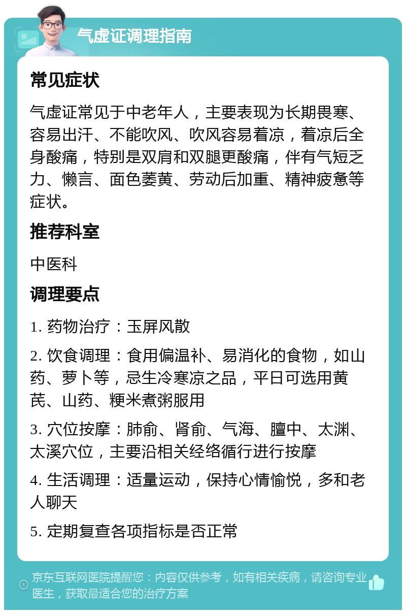 气虚证调理指南 常见症状 气虚证常见于中老年人，主要表现为长期畏寒、容易出汗、不能吹风、吹风容易着凉，着凉后全身酸痛，特别是双肩和双腿更酸痛，伴有气短乏力、懒言、面色萎黄、劳动后加重、精神疲惫等症状。 推荐科室 中医科 调理要点 1. 药物治疗：玉屏风散 2. 饮食调理：食用偏温补、易消化的食物，如山药、萝卜等，忌生冷寒凉之品，平日可选用黄芪、山药、粳米煮粥服用 3. 穴位按摩：肺俞、肾俞、气海、膻中、太渊、太溪穴位，主要沿相关经络循行进行按摩 4. 生活调理：适量运动，保持心情愉悦，多和老人聊天 5. 定期复查各项指标是否正常