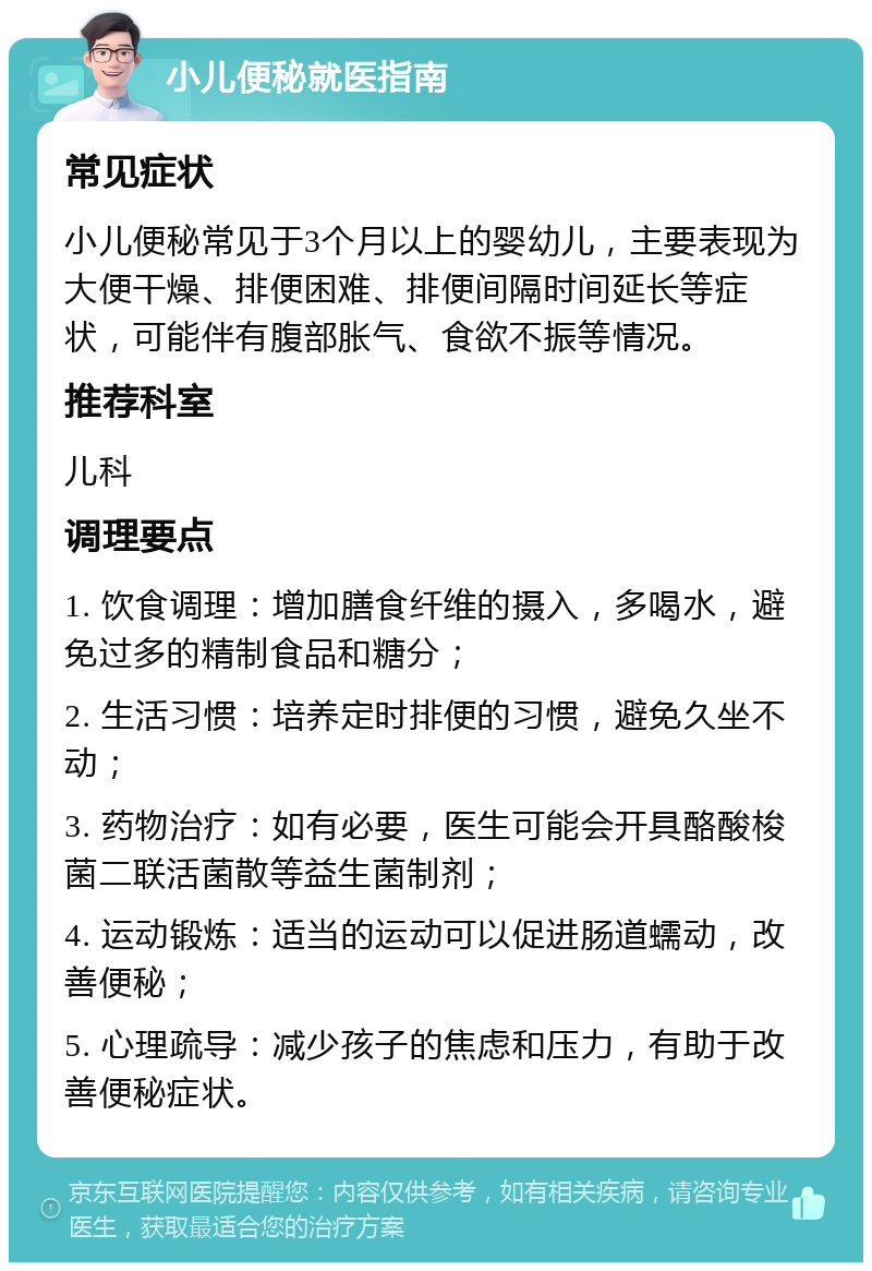 小儿便秘就医指南 常见症状 小儿便秘常见于3个月以上的婴幼儿，主要表现为大便干燥、排便困难、排便间隔时间延长等症状，可能伴有腹部胀气、食欲不振等情况。 推荐科室 儿科 调理要点 1. 饮食调理：增加膳食纤维的摄入，多喝水，避免过多的精制食品和糖分； 2. 生活习惯：培养定时排便的习惯，避免久坐不动； 3. 药物治疗：如有必要，医生可能会开具酪酸梭菌二联活菌散等益生菌制剂； 4. 运动锻炼：适当的运动可以促进肠道蠕动，改善便秘； 5. 心理疏导：减少孩子的焦虑和压力，有助于改善便秘症状。