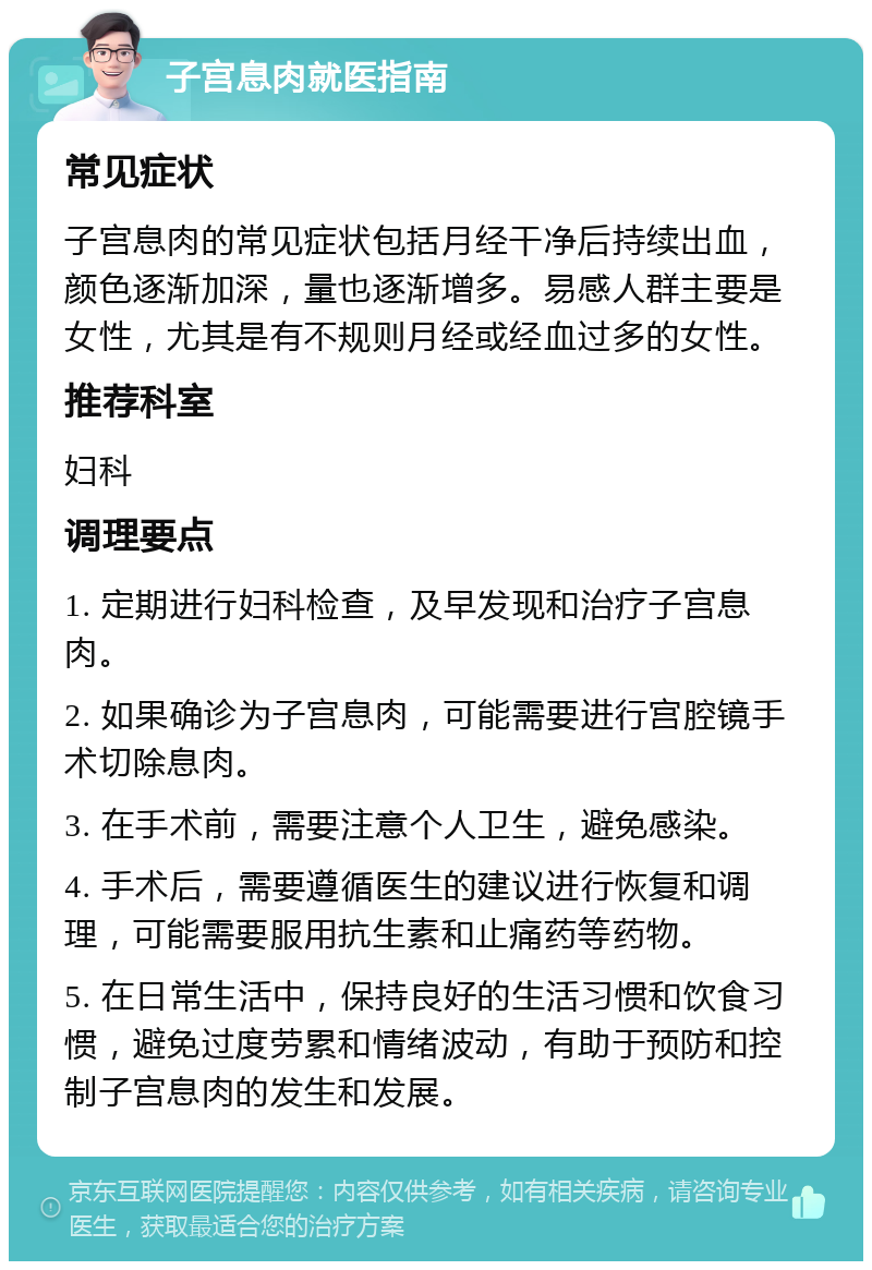 子宫息肉就医指南 常见症状 子宫息肉的常见症状包括月经干净后持续出血，颜色逐渐加深，量也逐渐增多。易感人群主要是女性，尤其是有不规则月经或经血过多的女性。 推荐科室 妇科 调理要点 1. 定期进行妇科检查，及早发现和治疗子宫息肉。 2. 如果确诊为子宫息肉，可能需要进行宫腔镜手术切除息肉。 3. 在手术前，需要注意个人卫生，避免感染。 4. 手术后，需要遵循医生的建议进行恢复和调理，可能需要服用抗生素和止痛药等药物。 5. 在日常生活中，保持良好的生活习惯和饮食习惯，避免过度劳累和情绪波动，有助于预防和控制子宫息肉的发生和发展。