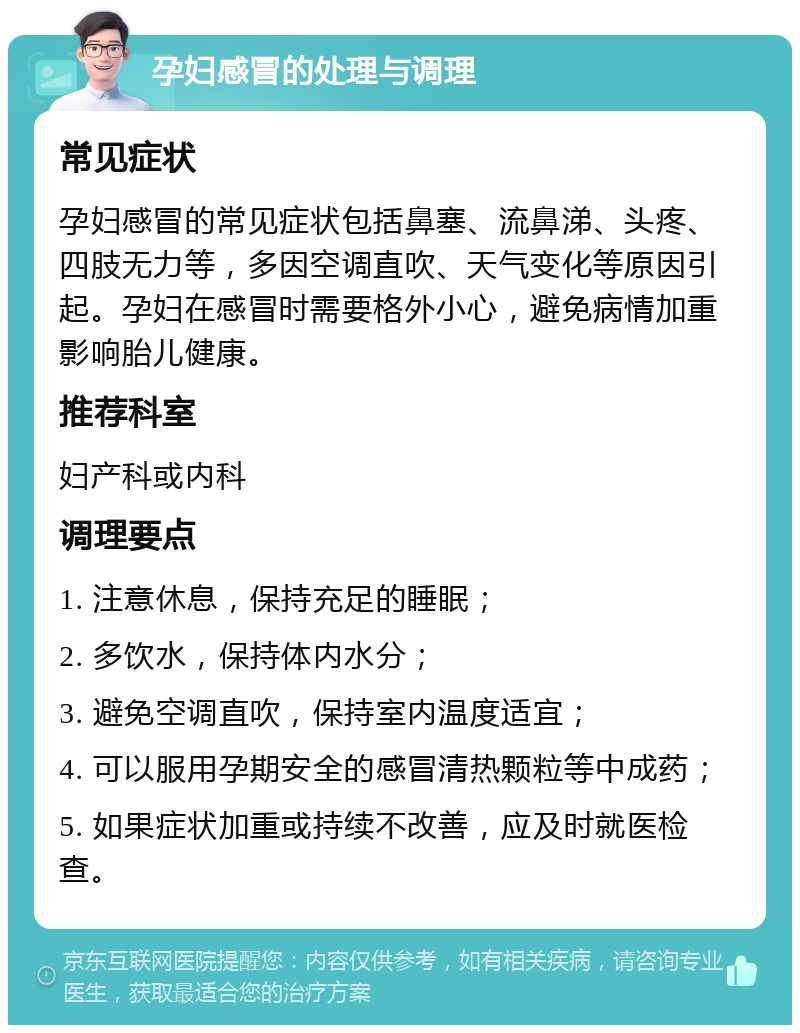 孕妇感冒的处理与调理 常见症状 孕妇感冒的常见症状包括鼻塞、流鼻涕、头疼、四肢无力等，多因空调直吹、天气变化等原因引起。孕妇在感冒时需要格外小心，避免病情加重影响胎儿健康。 推荐科室 妇产科或内科 调理要点 1. 注意休息，保持充足的睡眠； 2. 多饮水，保持体内水分； 3. 避免空调直吹，保持室内温度适宜； 4. 可以服用孕期安全的感冒清热颗粒等中成药； 5. 如果症状加重或持续不改善，应及时就医检查。