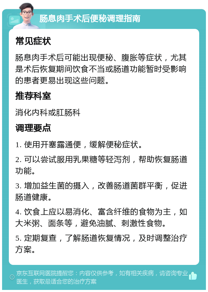 肠息肉手术后便秘调理指南 常见症状 肠息肉手术后可能出现便秘、腹胀等症状，尤其是术后恢复期间饮食不当或肠道功能暂时受影响的患者更易出现这些问题。 推荐科室 消化内科或肛肠科 调理要点 1. 使用开塞露通便，缓解便秘症状。 2. 可以尝试服用乳果糖等轻泻剂，帮助恢复肠道功能。 3. 增加益生菌的摄入，改善肠道菌群平衡，促进肠道健康。 4. 饮食上应以易消化、富含纤维的食物为主，如大米粥、面条等，避免油腻、刺激性食物。 5. 定期复查，了解肠道恢复情况，及时调整治疗方案。