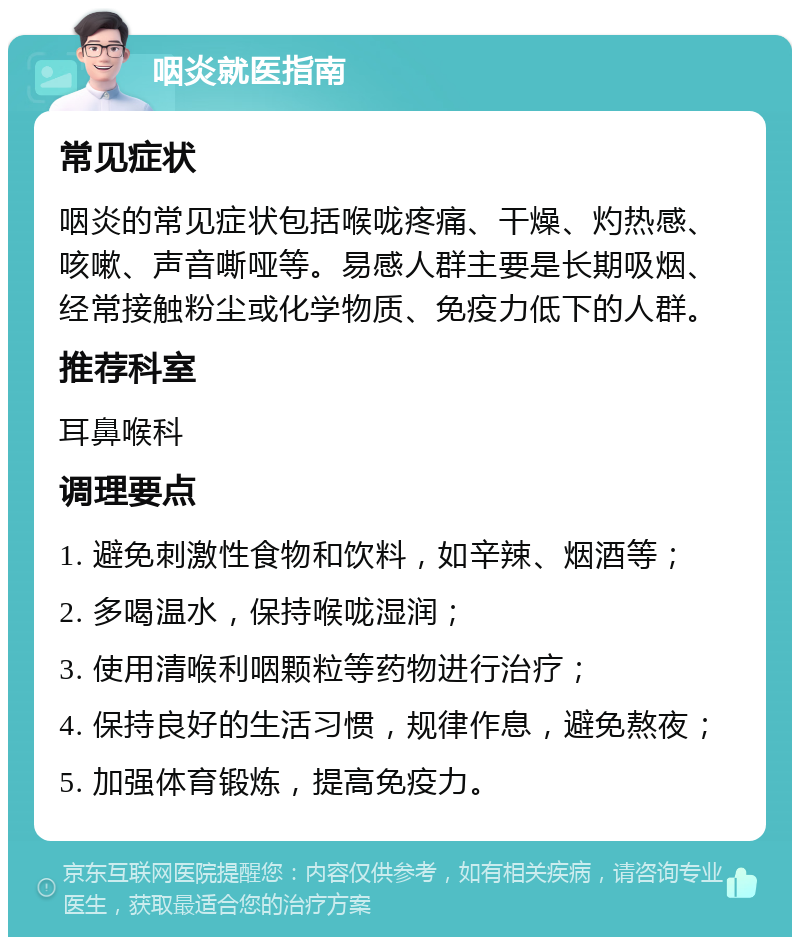 咽炎就医指南 常见症状 咽炎的常见症状包括喉咙疼痛、干燥、灼热感、咳嗽、声音嘶哑等。易感人群主要是长期吸烟、经常接触粉尘或化学物质、免疫力低下的人群。 推荐科室 耳鼻喉科 调理要点 1. 避免刺激性食物和饮料，如辛辣、烟酒等； 2. 多喝温水，保持喉咙湿润； 3. 使用清喉利咽颗粒等药物进行治疗； 4. 保持良好的生活习惯，规律作息，避免熬夜； 5. 加强体育锻炼，提高免疫力。