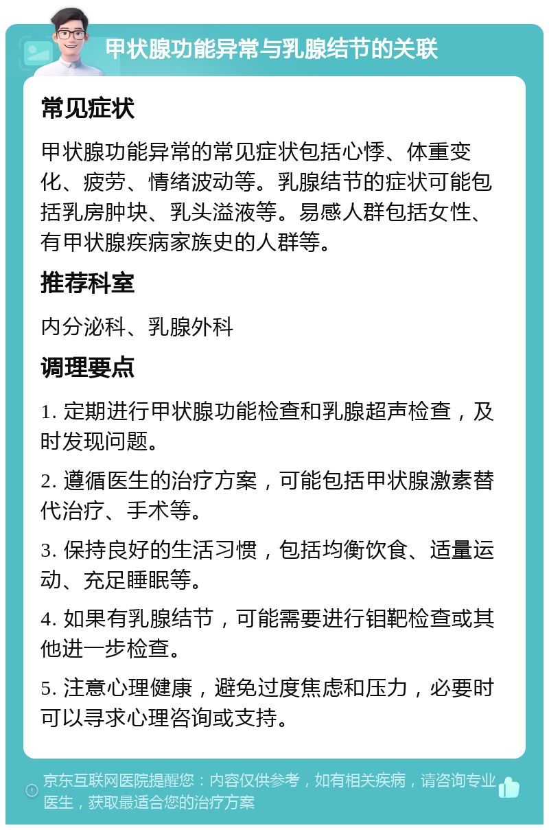 甲状腺功能异常与乳腺结节的关联 常见症状 甲状腺功能异常的常见症状包括心悸、体重变化、疲劳、情绪波动等。乳腺结节的症状可能包括乳房肿块、乳头溢液等。易感人群包括女性、有甲状腺疾病家族史的人群等。 推荐科室 内分泌科、乳腺外科 调理要点 1. 定期进行甲状腺功能检查和乳腺超声检查，及时发现问题。 2. 遵循医生的治疗方案，可能包括甲状腺激素替代治疗、手术等。 3. 保持良好的生活习惯，包括均衡饮食、适量运动、充足睡眠等。 4. 如果有乳腺结节，可能需要进行钼靶检查或其他进一步检查。 5. 注意心理健康，避免过度焦虑和压力，必要时可以寻求心理咨询或支持。