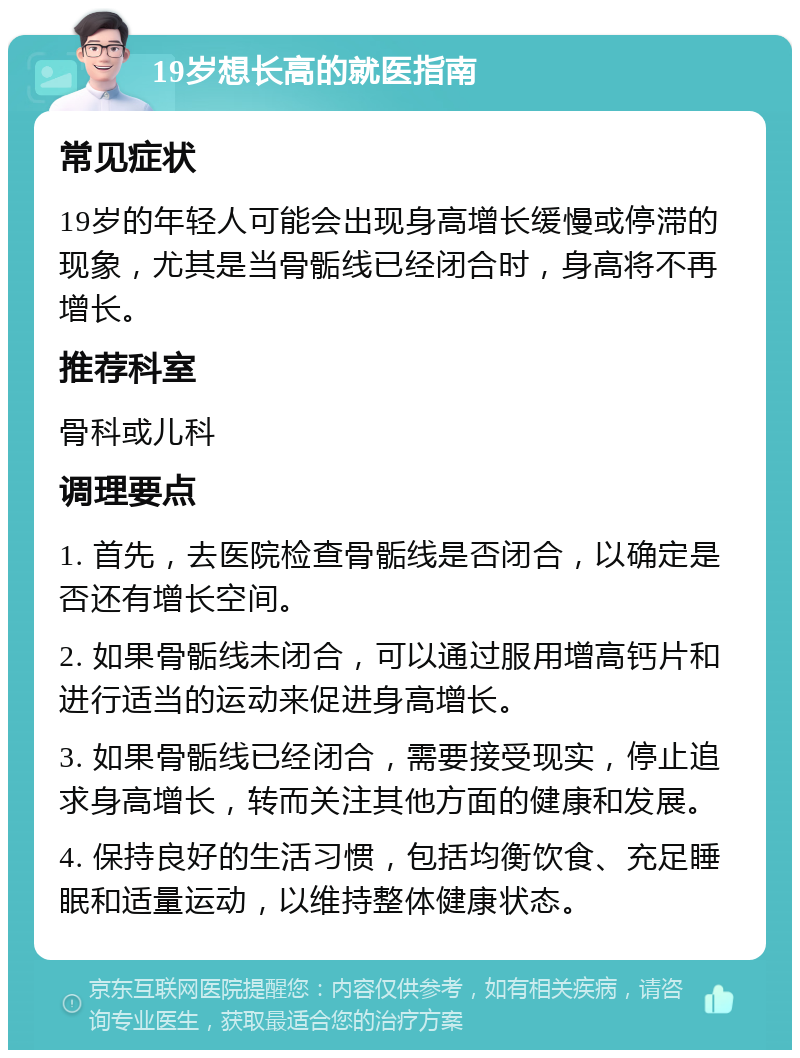 19岁想长高的就医指南 常见症状 19岁的年轻人可能会出现身高增长缓慢或停滞的现象，尤其是当骨骺线已经闭合时，身高将不再增长。 推荐科室 骨科或儿科 调理要点 1. 首先，去医院检查骨骺线是否闭合，以确定是否还有增长空间。 2. 如果骨骺线未闭合，可以通过服用增高钙片和进行适当的运动来促进身高增长。 3. 如果骨骺线已经闭合，需要接受现实，停止追求身高增长，转而关注其他方面的健康和发展。 4. 保持良好的生活习惯，包括均衡饮食、充足睡眠和适量运动，以维持整体健康状态。