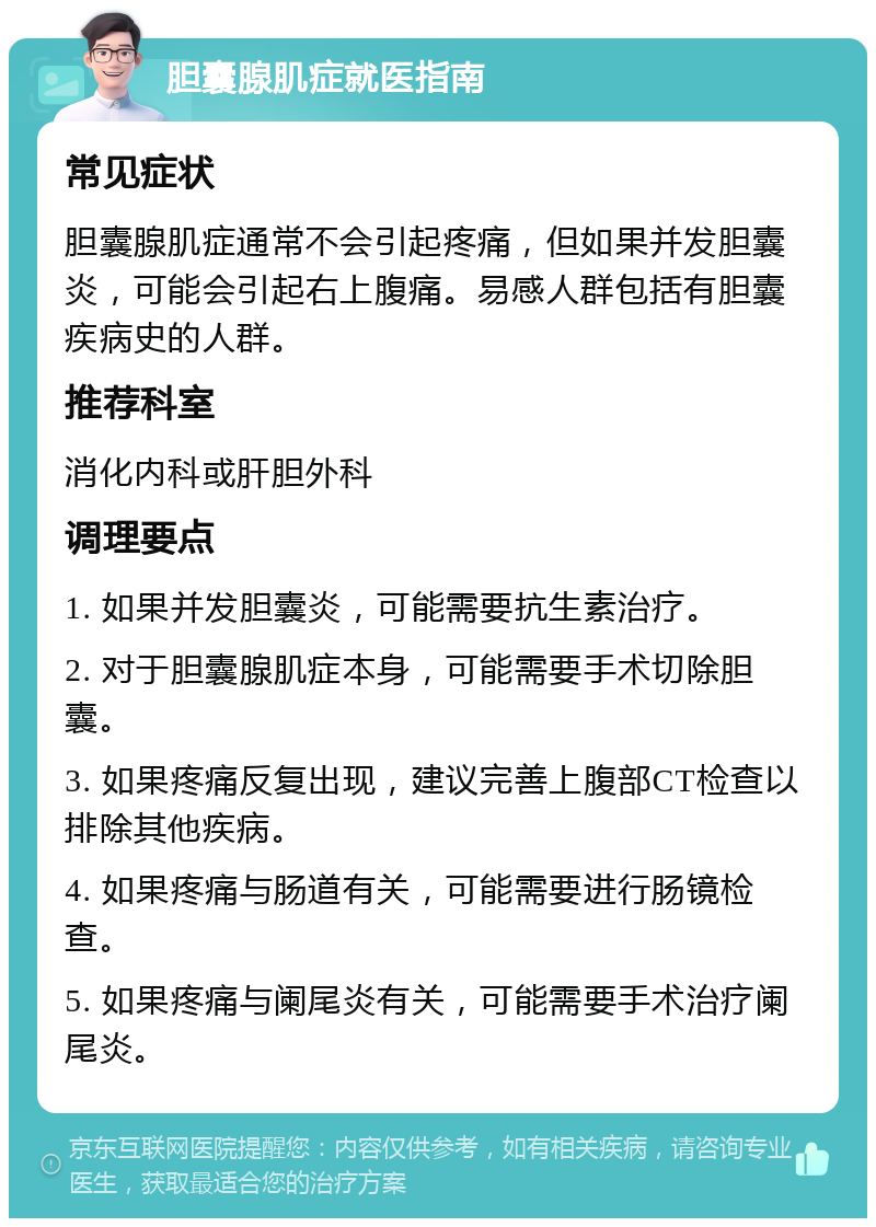 胆囊腺肌症就医指南 常见症状 胆囊腺肌症通常不会引起疼痛，但如果并发胆囊炎，可能会引起右上腹痛。易感人群包括有胆囊疾病史的人群。 推荐科室 消化内科或肝胆外科 调理要点 1. 如果并发胆囊炎，可能需要抗生素治疗。 2. 对于胆囊腺肌症本身，可能需要手术切除胆囊。 3. 如果疼痛反复出现，建议完善上腹部CT检查以排除其他疾病。 4. 如果疼痛与肠道有关，可能需要进行肠镜检查。 5. 如果疼痛与阑尾炎有关，可能需要手术治疗阑尾炎。