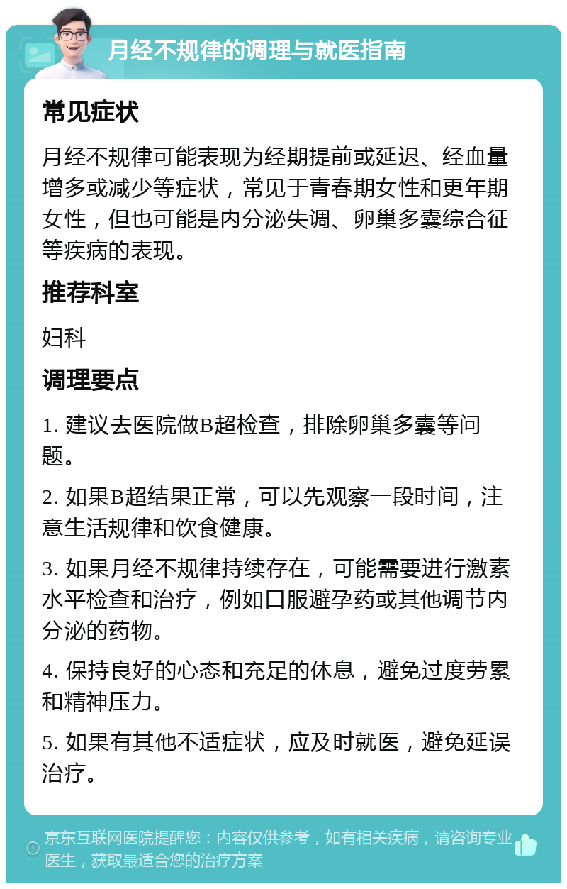 月经不规律的调理与就医指南 常见症状 月经不规律可能表现为经期提前或延迟、经血量增多或减少等症状，常见于青春期女性和更年期女性，但也可能是内分泌失调、卵巢多囊综合征等疾病的表现。 推荐科室 妇科 调理要点 1. 建议去医院做B超检查，排除卵巢多囊等问题。 2. 如果B超结果正常，可以先观察一段时间，注意生活规律和饮食健康。 3. 如果月经不规律持续存在，可能需要进行激素水平检查和治疗，例如口服避孕药或其他调节内分泌的药物。 4. 保持良好的心态和充足的休息，避免过度劳累和精神压力。 5. 如果有其他不适症状，应及时就医，避免延误治疗。